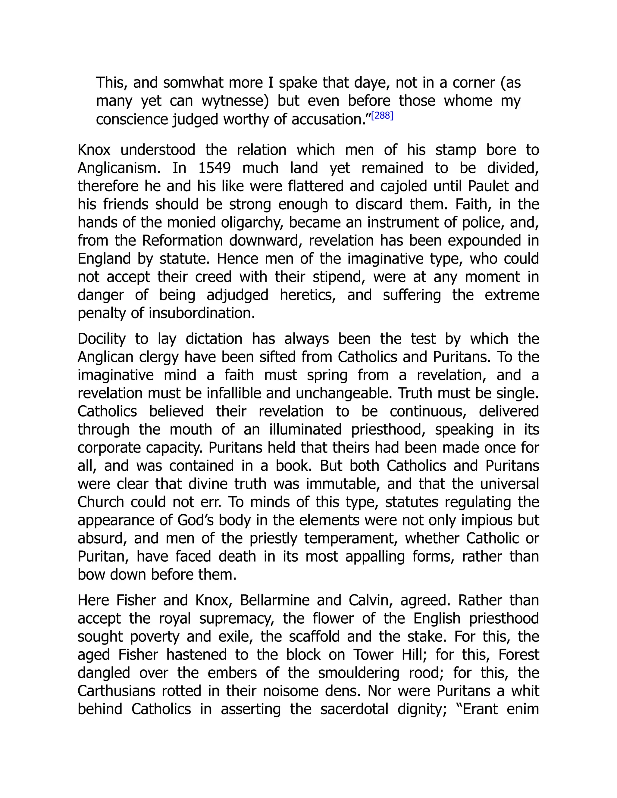 This, and somwhat more I spake that daye, not in a corner (as
many yet can wytnesse) but even before those whome my
conscience judged worthy of accusation.”[288]
Knox understood the relation which men of his stamp bore to
Anglicanism. In 1549 much land yet remained to be divided,
therefore he and his like were flattered and cajoled until Paulet and
his friends should be strong enough to discard them. Faith, in the
hands of the monied oligarchy, became an instrument of police, and,
from the Reformation downward, revelation has been expounded in
England by statute. Hence men of the imaginative type, who could
not accept their creed with their stipend, were at any moment in
danger of being adjudged heretics, and suffering the extreme
penalty of insubordination.
Docility to lay dictation has always been the test by which the
Anglican clergy have been sifted from Catholics and Puritans. To the
imaginative mind a faith must spring from a revelation, and a
revelation must be infallible and unchangeable. Truth must be single.
Catholics believed their revelation to be continuous, delivered
through the mouth of an illuminated priesthood, speaking in its
corporate capacity. Puritans held that theirs had been made once for
all, and was contained in a book. But both Catholics and Puritans
were clear that divine truth was immutable, and that the universal
Church could not err. To minds of this type, statutes regulating the
appearance of God’s body in the elements were not only impious but
absurd, and men of the priestly temperament, whether Catholic or
Puritan, have faced death in its most appalling forms, rather than
bow down before them.
Here Fisher and Knox, Bellarmine and Calvin, agreed. Rather than
accept the royal supremacy, the flower of the English priesthood
sought poverty and exile, the scaffold and the stake. For this, the
aged Fisher hastened to the block on Tower Hill; for this, Forest
dangled over the embers of the smouldering rood; for this, the
Carthusians rotted in their noisome dens. Nor were Puritans a whit
behind Catholics in asserting the sacerdotal dignity; “Erant enim
 