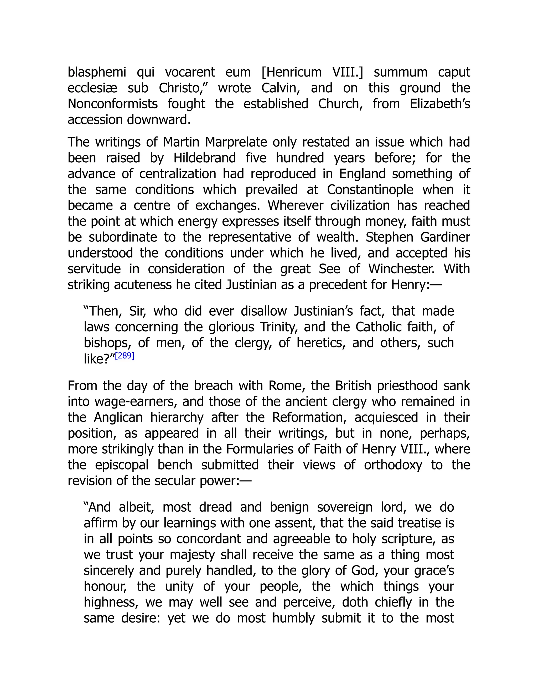 blasphemi qui vocarent eum [Henricum VIII.] summum caput
ecclesiæ sub Christo,” wrote Calvin, and on this ground the
Nonconformists fought the established Church, from Elizabeth’s
accession downward.
The writings of Martin Marprelate only restated an issue which had
been raised by Hildebrand five hundred years before; for the
advance of centralization had reproduced in England something of
the same conditions which prevailed at Constantinople when it
became a centre of exchanges. Wherever civilization has reached
the point at which energy expresses itself through money, faith must
be subordinate to the representative of wealth. Stephen Gardiner
understood the conditions under which he lived, and accepted his
servitude in consideration of the great See of Winchester. With
striking acuteness he cited Justinian as a precedent for Henry:—
“Then, Sir, who did ever disallow Justinian’s fact, that made
laws concerning the glorious Trinity, and the Catholic faith, of
bishops, of men, of the clergy, of heretics, and others, such
like?”[289]
From the day of the breach with Rome, the British priesthood sank
into wage-earners, and those of the ancient clergy who remained in
the Anglican hierarchy after the Reformation, acquiesced in their
position, as appeared in all their writings, but in none, perhaps,
more strikingly than in the Formularies of Faith of Henry VIII., where
the episcopal bench submitted their views of orthodoxy to the
revision of the secular power:—
“And albeit, most dread and benign sovereign lord, we do
affirm by our learnings with one assent, that the said treatise is
in all points so concordant and agreeable to holy scripture, as
we trust your majesty shall receive the same as a thing most
sincerely and purely handled, to the glory of God, your grace’s
honour, the unity of your people, the which things your
highness, we may well see and perceive, doth chiefly in the
same desire: yet we do most humbly submit it to the most
 