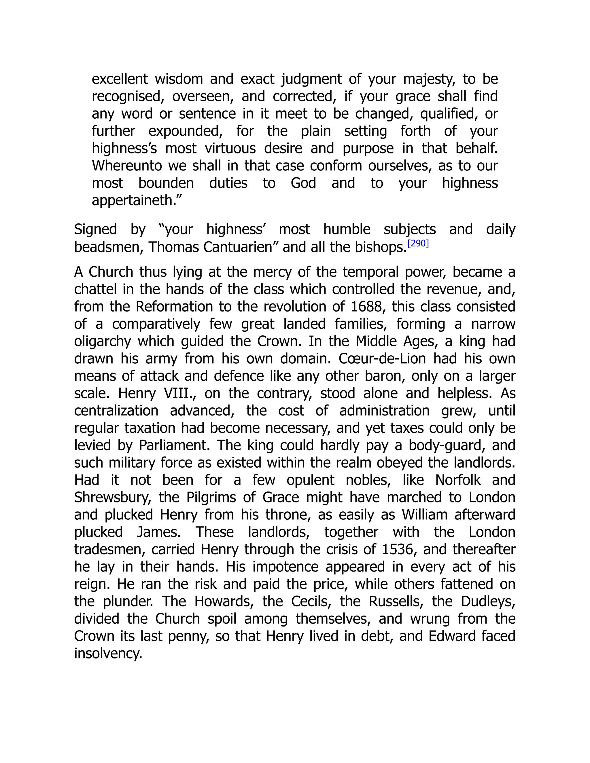 excellent wisdom and exact judgment of your majesty, to be
recognised, overseen, and corrected, if your grace shall find
any word or sentence in it meet to be changed, qualified, or
further expounded, for the plain setting forth of your
highness’s most virtuous desire and purpose in that behalf.
Whereunto we shall in that case conform ourselves, as to our
most bounden duties to God and to your highness
appertaineth.”
Signed by “your highness’ most humble subjects and daily
beadsmen, Thomas Cantuarien” and all the bishops.[290]
A Church thus lying at the mercy of the temporal power, became a
chattel in the hands of the class which controlled the revenue, and,
from the Reformation to the revolution of 1688, this class consisted
of a comparatively few great landed families, forming a narrow
oligarchy which guided the Crown. In the Middle Ages, a king had
drawn his army from his own domain. Cœur-de-Lion had his own
means of attack and defence like any other baron, only on a larger
scale. Henry VIII., on the contrary, stood alone and helpless. As
centralization advanced, the cost of administration grew, until
regular taxation had become necessary, and yet taxes could only be
levied by Parliament. The king could hardly pay a body-guard, and
such military force as existed within the realm obeyed the landlords.
Had it not been for a few opulent nobles, like Norfolk and
Shrewsbury, the Pilgrims of Grace might have marched to London
and plucked Henry from his throne, as easily as William afterward
plucked James. These landlords, together with the London
tradesmen, carried Henry through the crisis of 1536, and thereafter
he lay in their hands. His impotence appeared in every act of his
reign. He ran the risk and paid the price, while others fattened on
the plunder. The Howards, the Cecils, the Russells, the Dudleys,
divided the Church spoil among themselves, and wrung from the
Crown its last penny, so that Henry lived in debt, and Edward faced
insolvency.
 