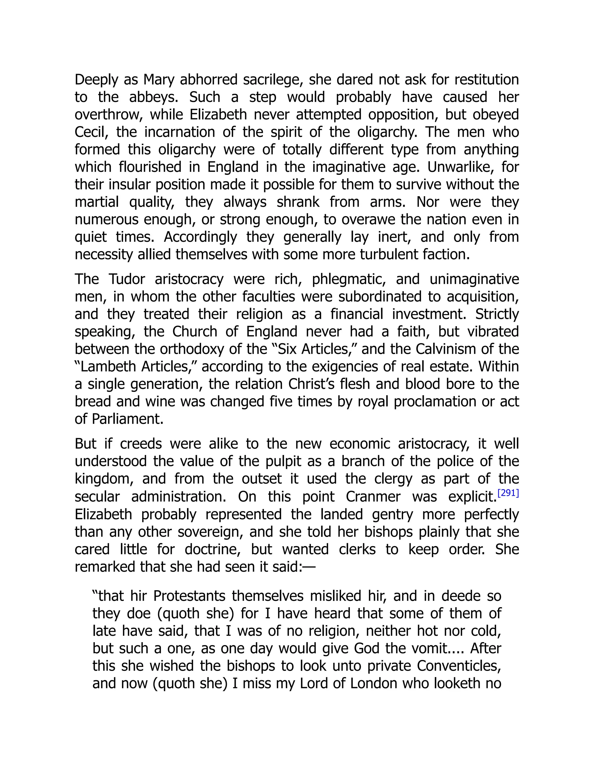Deeply as Mary abhorred sacrilege, she dared not ask for restitution
to the abbeys. Such a step would probably have caused her
overthrow, while Elizabeth never attempted opposition, but obeyed
Cecil, the incarnation of the spirit of the oligarchy. The men who
formed this oligarchy were of totally different type from anything
which flourished in England in the imaginative age. Unwarlike, for
their insular position made it possible for them to survive without the
martial quality, they always shrank from arms. Nor were they
numerous enough, or strong enough, to overawe the nation even in
quiet times. Accordingly they generally lay inert, and only from
necessity allied themselves with some more turbulent faction.
The Tudor aristocracy were rich, phlegmatic, and unimaginative
men, in whom the other faculties were subordinated to acquisition,
and they treated their religion as a financial investment. Strictly
speaking, the Church of England never had a faith, but vibrated
between the orthodoxy of the “Six Articles,” and the Calvinism of the
“Lambeth Articles,” according to the exigencies of real estate. Within
a single generation, the relation Christ’s flesh and blood bore to the
bread and wine was changed five times by royal proclamation or act
of Parliament.
But if creeds were alike to the new economic aristocracy, it well
understood the value of the pulpit as a branch of the police of the
kingdom, and from the outset it used the clergy as part of the
secular administration. On this point Cranmer was explicit.[291]
Elizabeth probably represented the landed gentry more perfectly
than any other sovereign, and she told her bishops plainly that she
cared little for doctrine, but wanted clerks to keep order. She
remarked that she had seen it said:—
“that hir Protestants themselves misliked hir, and in deede so
they doe (quoth she) for I have heard that some of them of
late have said, that I was of no religion, neither hot nor cold,
but such a one, as one day would give God the vomit.... After
this she wished the bishops to look unto private Conventicles,
and now (quoth she) I miss my Lord of London who looketh no
 