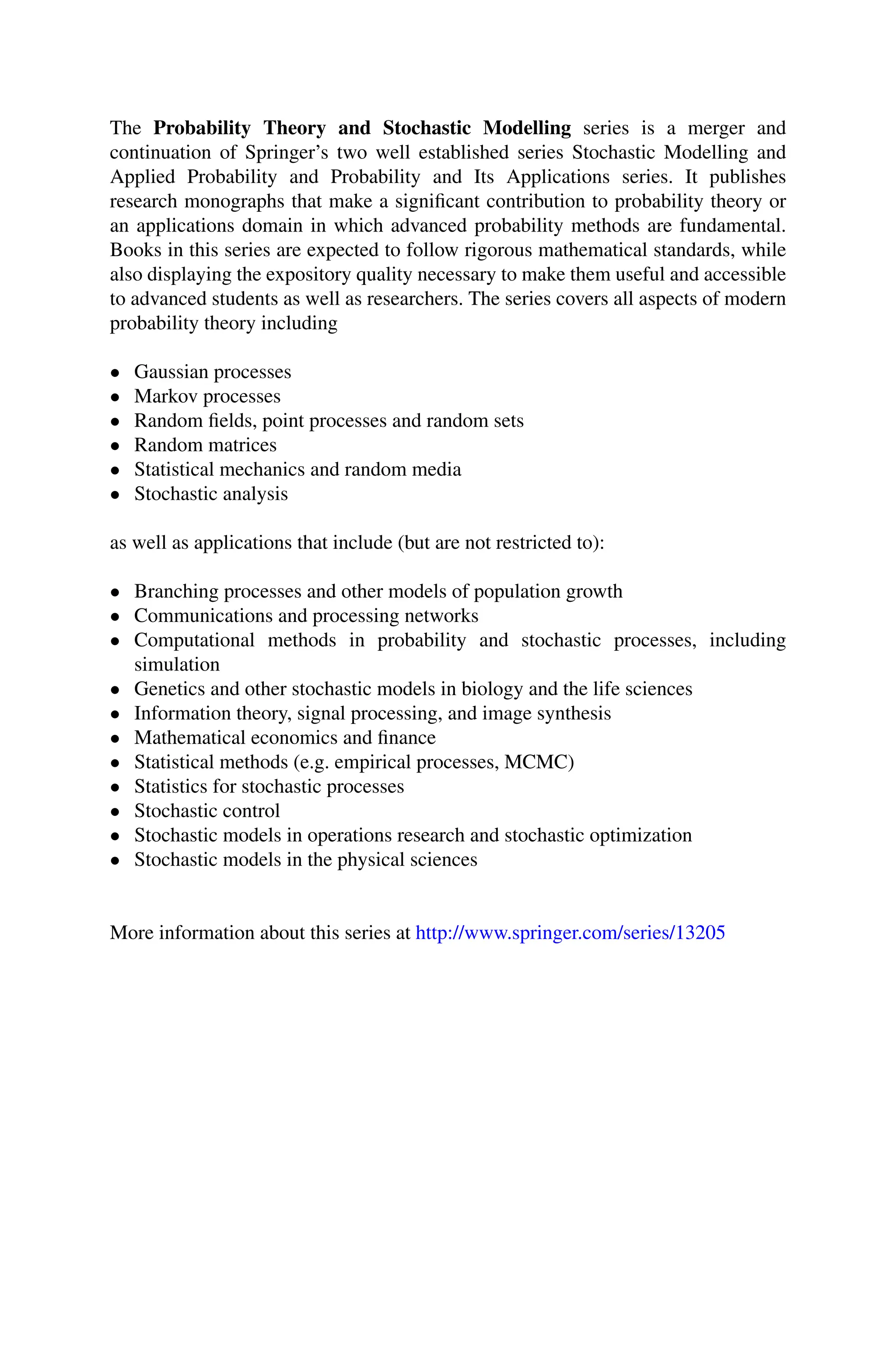 The Probability Theory and Stochastic Modelling series is a merger and
continuation of Springer’s two well established series Stochastic Modelling and
Applied Probability and Probability and Its Applications series. It publishes
research monographs that make a significant contribution to probability theory or
an applications domain in which advanced probability methods are fundamental.
Books in this series are expected to follow rigorous mathematical standards, while
also displaying the expository quality necessary to make them useful and accessible
to advanced students as well as researchers. The series covers all aspects of modern
probability theory including
• Gaussian processes
• Markov processes
• Random fields, point processes and random sets
• Random matrices
• Statistical mechanics and random media
• Stochastic analysis
as well as applications that include (but are not restricted to):
• Branching processes and other models of population growth
• Communications and processing networks
• Computational methods in probability and stochastic processes, including
simulation
• Genetics and other stochastic models in biology and the life sciences
• Information theory, signal processing, and image synthesis
• Mathematical economics and finance
• Statistical methods (e.g. empirical processes, MCMC)
• Statistics for stochastic processes
• Stochastic control
• Stochastic models in operations research and stochastic optimization
• Stochastic models in the physical sciences
More information about this series at http://www.springer.com/series/13205
 