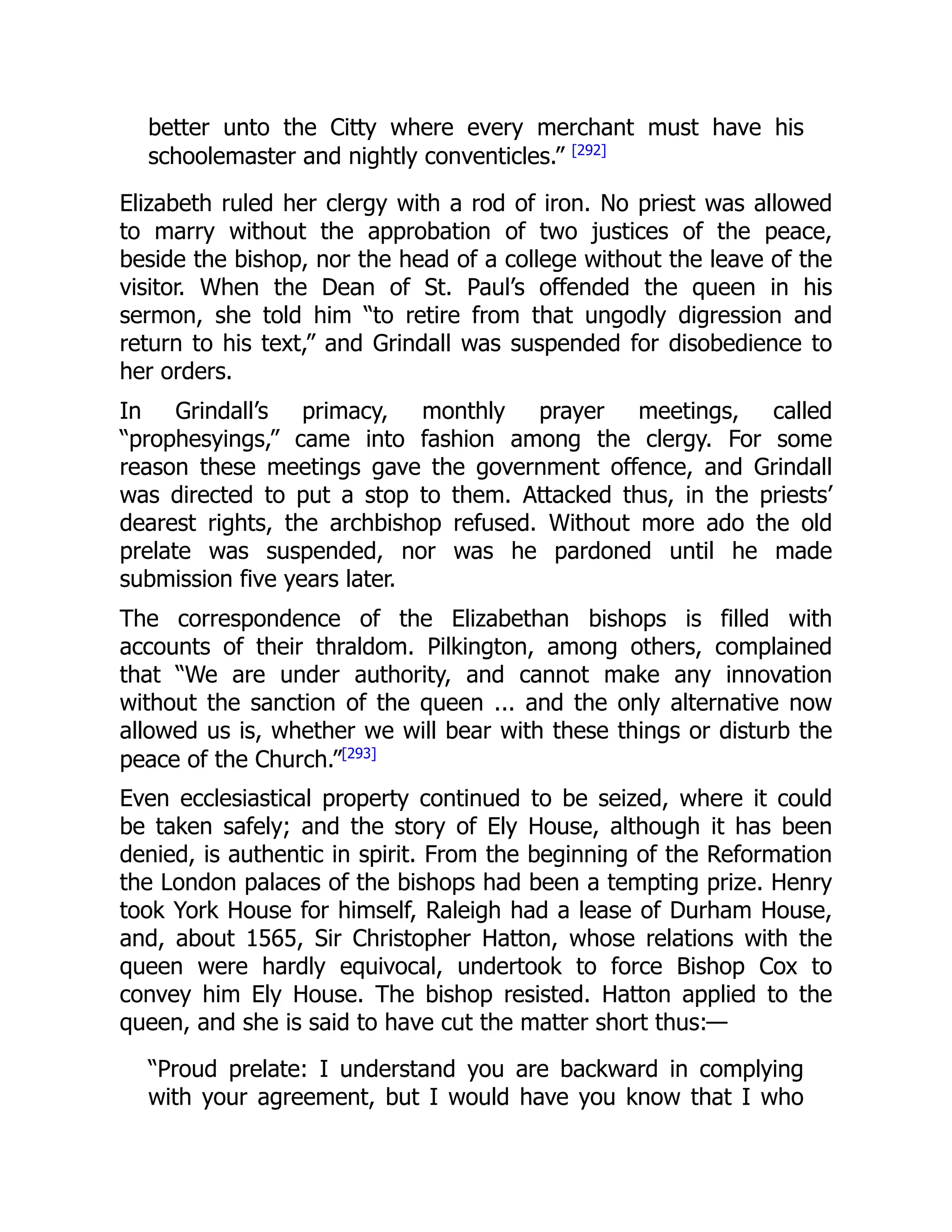 better unto the Citty where every merchant must have his
schoolemaster and nightly conventicles.” [292]
Elizabeth ruled her clergy with a rod of iron. No priest was allowed
to marry without the approbation of two justices of the peace,
beside the bishop, nor the head of a college without the leave of the
visitor. When the Dean of St. Paul’s offended the queen in his
sermon, she told him “to retire from that ungodly digression and
return to his text,” and Grindall was suspended for disobedience to
her orders.
In Grindall’s primacy, monthly prayer meetings, called
“prophesyings,” came into fashion among the clergy. For some
reason these meetings gave the government offence, and Grindall
was directed to put a stop to them. Attacked thus, in the priests’
dearest rights, the archbishop refused. Without more ado the old
prelate was suspended, nor was he pardoned until he made
submission five years later.
The correspondence of the Elizabethan bishops is filled with
accounts of their thraldom. Pilkington, among others, complained
that “We are under authority, and cannot make any innovation
without the sanction of the queen ... and the only alternative now
allowed us is, whether we will bear with these things or disturb the
peace of the Church.”[293]
Even ecclesiastical property continued to be seized, where it could
be taken safely; and the story of Ely House, although it has been
denied, is authentic in spirit. From the beginning of the Reformation
the London palaces of the bishops had been a tempting prize. Henry
took York House for himself, Raleigh had a lease of Durham House,
and, about 1565, Sir Christopher Hatton, whose relations with the
queen were hardly equivocal, undertook to force Bishop Cox to
convey him Ely House. The bishop resisted. Hatton applied to the
queen, and she is said to have cut the matter short thus:—
“Proud prelate: I understand you are backward in complying
with your agreement, but I would have you know that I who
 