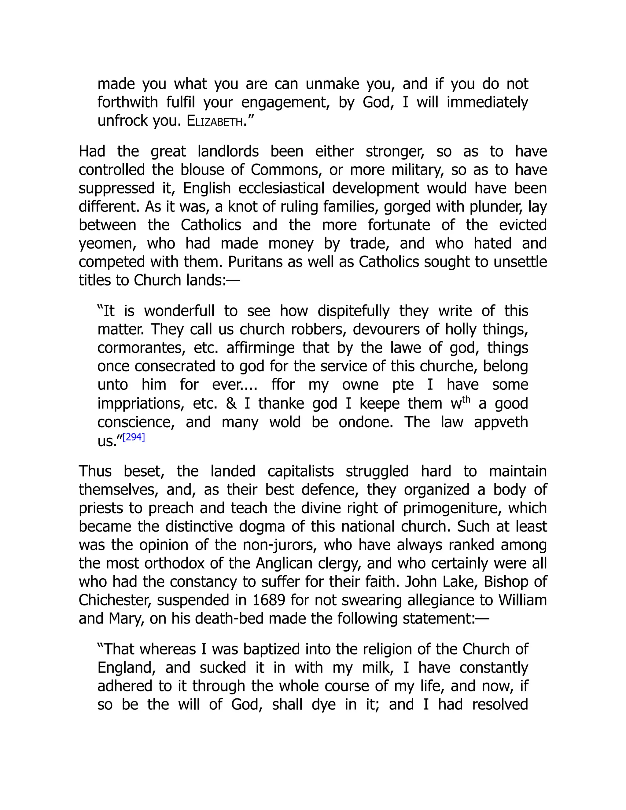 made you what you are can unmake you, and if you do not
forthwith fulfil your engagement, by God, I will immediately
unfrock you. Elizabeth.”
Had the great landlords been either stronger, so as to have
controlled the blouse of Commons, or more military, so as to have
suppressed it, English ecclesiastical development would have been
different. As it was, a knot of ruling families, gorged with plunder, lay
between the Catholics and the more fortunate of the evicted
yeomen, who had made money by trade, and who hated and
competed with them. Puritans as well as Catholics sought to unsettle
titles to Church lands:—
“It is wonderfull to see how dispitefully they write of this
matter. They call us church robbers, devourers of holly things,
cormorantes, etc. affirminge that by the lawe of god, things
once consecrated to god for the service of this churche, belong
unto him for ever.... ffor my owne pte I have some
imppriations, etc.  I thanke god I keepe them wth
a good
conscience, and many wold be ondone. The law appveth
us.”[294]
Thus beset, the landed capitalists struggled hard to maintain
themselves, and, as their best defence, they organized a body of
priests to preach and teach the divine right of primogeniture, which
became the distinctive dogma of this national church. Such at least
was the opinion of the non-jurors, who have always ranked among
the most orthodox of the Anglican clergy, and who certainly were all
who had the constancy to suffer for their faith. John Lake, Bishop of
Chichester, suspended in 1689 for not swearing allegiance to William
and Mary, on his death-bed made the following statement:—
“That whereas I was baptized into the religion of the Church of
England, and sucked it in with my milk, I have constantly
adhered to it through the whole course of my life, and now, if
so be the will of God, shall dye in it; and I had resolved
 
