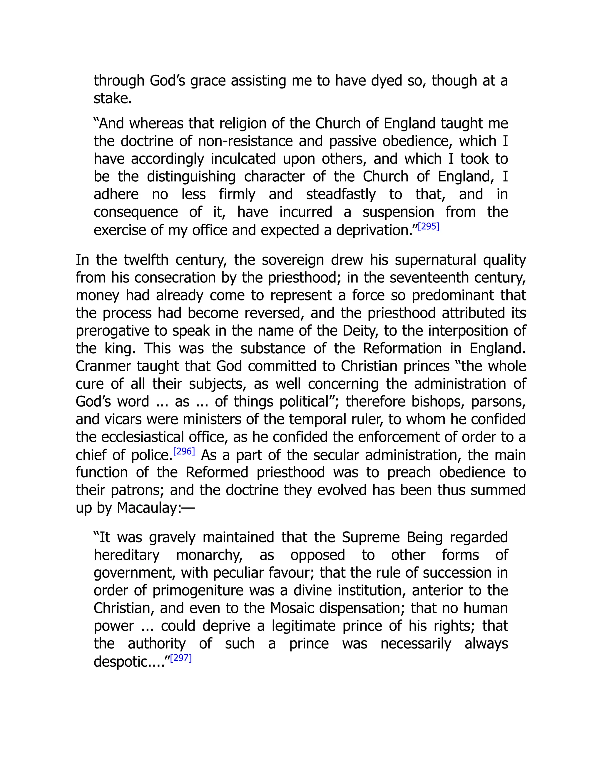 through God’s grace assisting me to have dyed so, though at a
stake.
“And whereas that religion of the Church of England taught me
the doctrine of non-resistance and passive obedience, which I
have accordingly inculcated upon others, and which I took to
be the distinguishing character of the Church of England, I
adhere no less firmly and steadfastly to that, and in
consequence of it, have incurred a suspension from the
exercise of my office and expected a deprivation.”[295]
In the twelfth century, the sovereign drew his supernatural quality
from his consecration by the priesthood; in the seventeenth century,
money had already come to represent a force so predominant that
the process had become reversed, and the priesthood attributed its
prerogative to speak in the name of the Deity, to the interposition of
the king. This was the substance of the Reformation in England.
Cranmer taught that God committed to Christian princes “the whole
cure of all their subjects, as well concerning the administration of
God’s word ... as ... of things political”; therefore bishops, parsons,
and vicars were ministers of the temporal ruler, to whom he confided
the ecclesiastical office, as he confided the enforcement of order to a
chief of police.[296]
As a part of the secular administration, the main
function of the Reformed priesthood was to preach obedience to
their patrons; and the doctrine they evolved has been thus summed
up by Macaulay:—
“It was gravely maintained that the Supreme Being regarded
hereditary monarchy, as opposed to other forms of
government, with peculiar favour; that the rule of succession in
order of primogeniture was a divine institution, anterior to the
Christian, and even to the Mosaic dispensation; that no human
power ... could deprive a legitimate prince of his rights; that
the authority of such a prince was necessarily always
despotic....”[297]
 