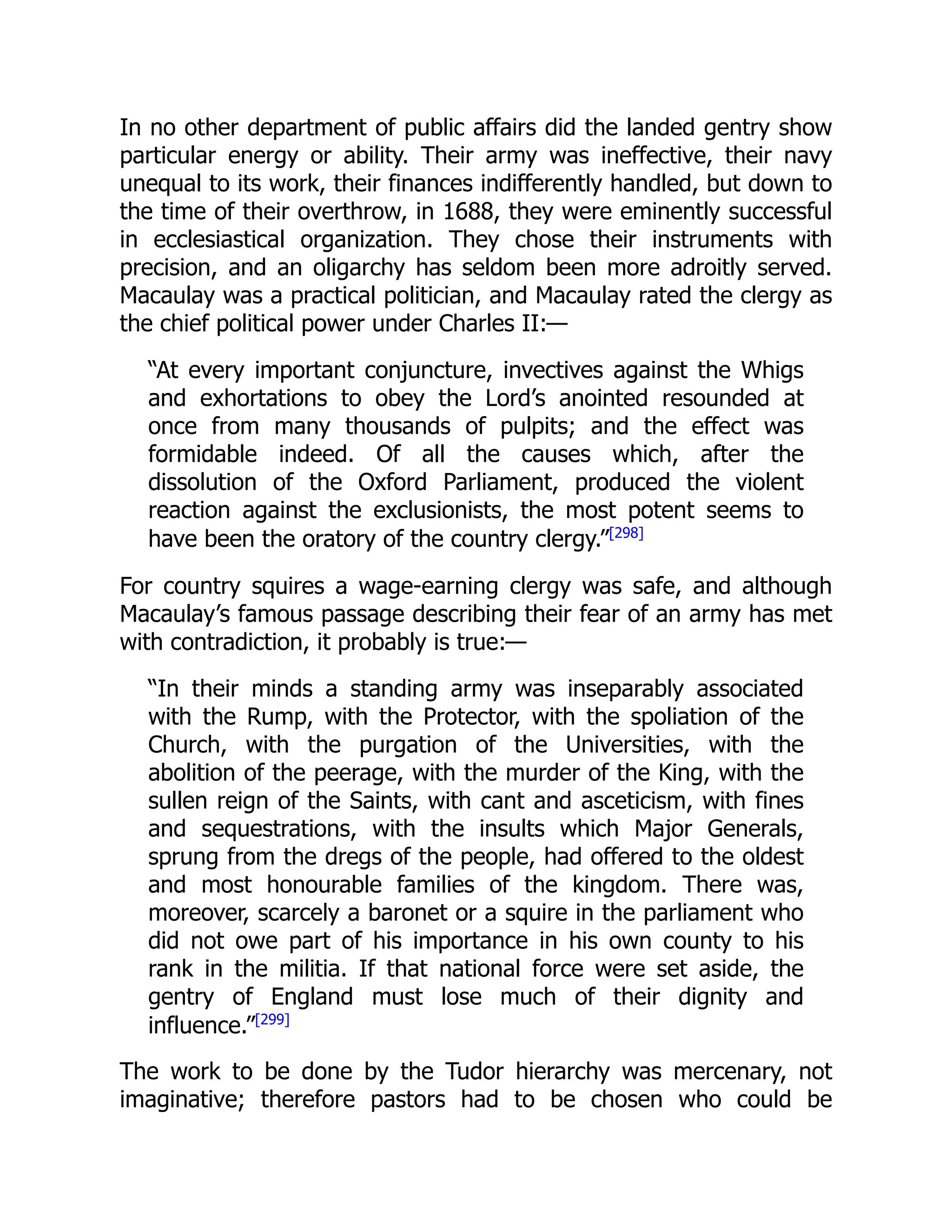 In no other department of public affairs did the landed gentry show
particular energy or ability. Their army was ineffective, their navy
unequal to its work, their finances indifferently handled, but down to
the time of their overthrow, in 1688, they were eminently successful
in ecclesiastical organization. They chose their instruments with
precision, and an oligarchy has seldom been more adroitly served.
Macaulay was a practical politician, and Macaulay rated the clergy as
the chief political power under Charles II:—
“At every important conjuncture, invectives against the Whigs
and exhortations to obey the Lord’s anointed resounded at
once from many thousands of pulpits; and the effect was
formidable indeed. Of all the causes which, after the
dissolution of the Oxford Parliament, produced the violent
reaction against the exclusionists, the most potent seems to
have been the oratory of the country clergy.”[298]
For country squires a wage-earning clergy was safe, and although
Macaulay’s famous passage describing their fear of an army has met
with contradiction, it probably is true:—
“In their minds a standing army was inseparably associated
with the Rump, with the Protector, with the spoliation of the
Church, with the purgation of the Universities, with the
abolition of the peerage, with the murder of the King, with the
sullen reign of the Saints, with cant and asceticism, with fines
and sequestrations, with the insults which Major Generals,
sprung from the dregs of the people, had offered to the oldest
and most honourable families of the kingdom. There was,
moreover, scarcely a baronet or a squire in the parliament who
did not owe part of his importance in his own county to his
rank in the militia. If that national force were set aside, the
gentry of England must lose much of their dignity and
influence.”[299]
The work to be done by the Tudor hierarchy was mercenary, not
imaginative; therefore pastors had to be chosen who could be
 