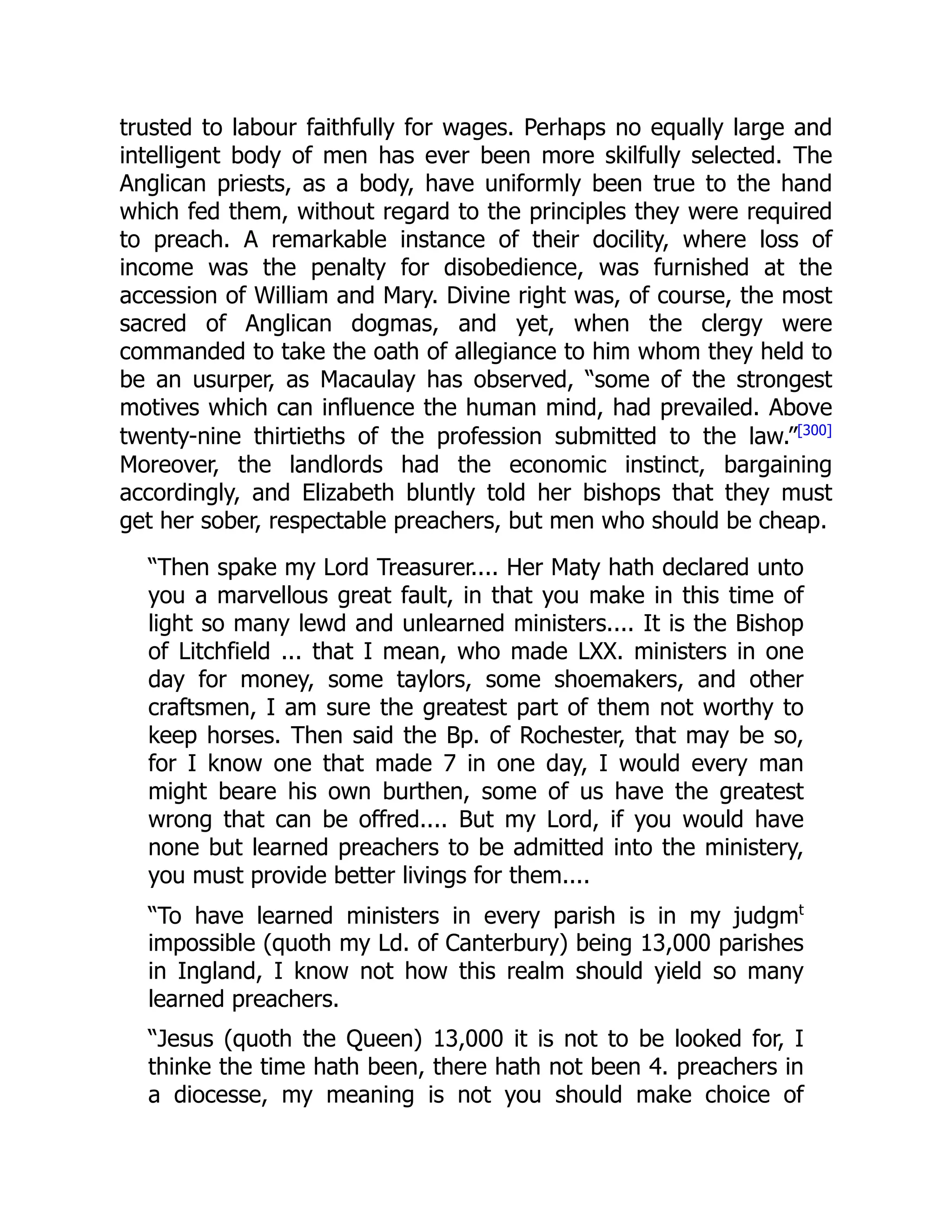 trusted to labour faithfully for wages. Perhaps no equally large and
intelligent body of men has ever been more skilfully selected. The
Anglican priests, as a body, have uniformly been true to the hand
which fed them, without regard to the principles they were required
to preach. A remarkable instance of their docility, where loss of
income was the penalty for disobedience, was furnished at the
accession of William and Mary. Divine right was, of course, the most
sacred of Anglican dogmas, and yet, when the clergy were
commanded to take the oath of allegiance to him whom they held to
be an usurper, as Macaulay has observed, “some of the strongest
motives which can influence the human mind, had prevailed. Above
twenty-nine thirtieths of the profession submitted to the law.”[300]
Moreover, the landlords had the economic instinct, bargaining
accordingly, and Elizabeth bluntly told her bishops that they must
get her sober, respectable preachers, but men who should be cheap.
“Then spake my Lord Treasurer.... Her Maty hath declared unto
you a marvellous great fault, in that you make in this time of
light so many lewd and unlearned ministers.... It is the Bishop
of Litchfield ... that I mean, who made LXX. ministers in one
day for money, some taylors, some shoemakers, and other
craftsmen, I am sure the greatest part of them not worthy to
keep horses. Then said the Bp. of Rochester, that may be so,
for I know one that made 7 in one day, I would every man
might beare his own burthen, some of us have the greatest
wrong that can be offred.... But my Lord, if you would have
none but learned preachers to be admitted into the ministery,
you must provide better livings for them....
“To have learned ministers in every parish is in my judgmt
impossible (quoth my Ld. of Canterbury) being 13,000 parishes
in Ingland, I know not how this realm should yield so many
learned preachers.
“Jesus (quoth the Queen) 13,000 it is not to be looked for, I
thinke the time hath been, there hath not been 4. preachers in
a diocesse, my meaning is not you should make choice of
 