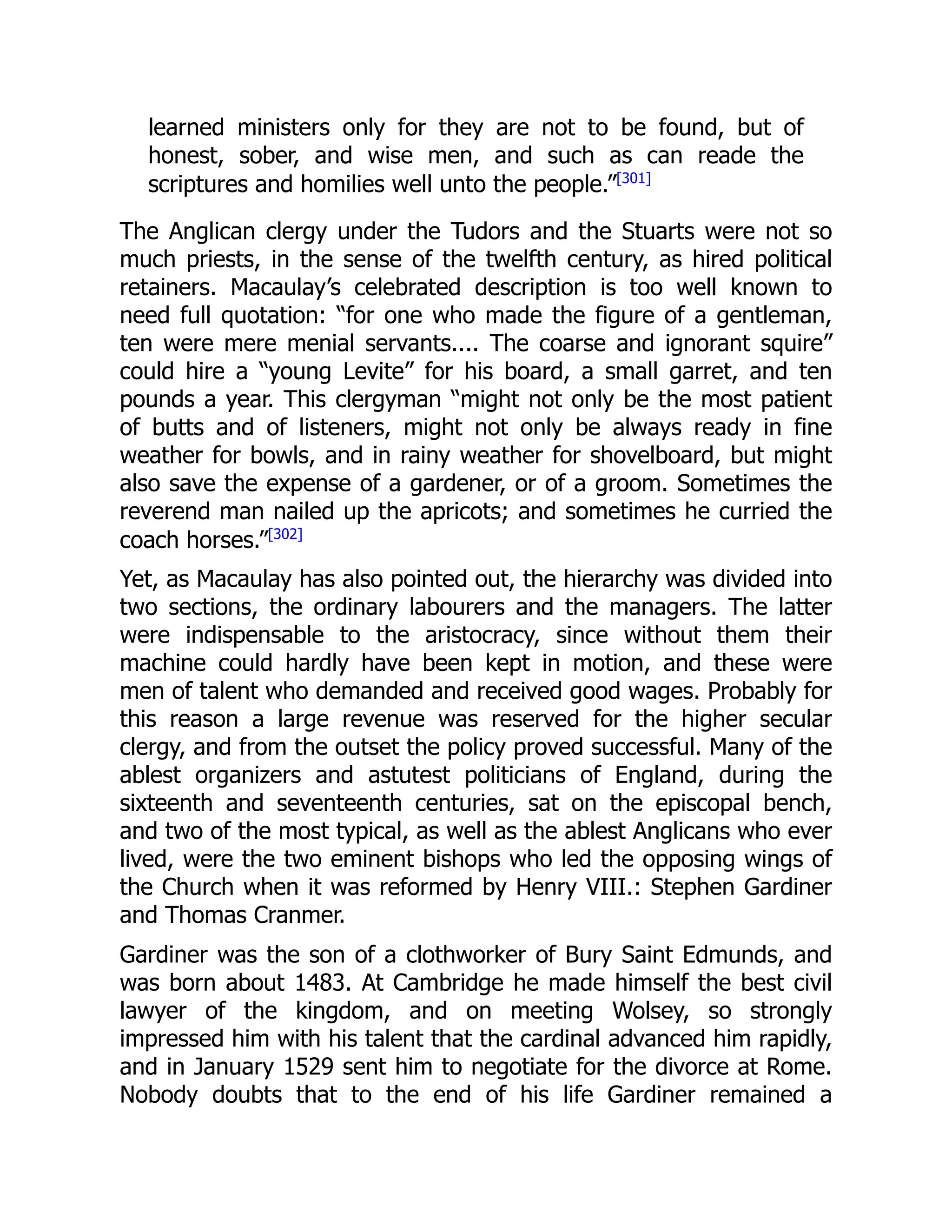 learned ministers only for they are not to be found, but of
honest, sober, and wise men, and such as can reade the
scriptures and homilies well unto the people.”[301]
The Anglican clergy under the Tudors and the Stuarts were not so
much priests, in the sense of the twelfth century, as hired political
retainers. Macaulay’s celebrated description is too well known to
need full quotation: “for one who made the figure of a gentleman,
ten were mere menial servants.... The coarse and ignorant squire”
could hire a “young Levite” for his board, a small garret, and ten
pounds a year. This clergyman “might not only be the most patient
of butts and of listeners, might not only be always ready in fine
weather for bowls, and in rainy weather for shovelboard, but might
also save the expense of a gardener, or of a groom. Sometimes the
reverend man nailed up the apricots; and sometimes he curried the
coach horses.”[302]
Yet, as Macaulay has also pointed out, the hierarchy was divided into
two sections, the ordinary labourers and the managers. The latter
were indispensable to the aristocracy, since without them their
machine could hardly have been kept in motion, and these were
men of talent who demanded and received good wages. Probably for
this reason a large revenue was reserved for the higher secular
clergy, and from the outset the policy proved successful. Many of the
ablest organizers and astutest politicians of England, during the
sixteenth and seventeenth centuries, sat on the episcopal bench,
and two of the most typical, as well as the ablest Anglicans who ever
lived, were the two eminent bishops who led the opposing wings of
the Church when it was reformed by Henry VIII.: Stephen Gardiner
and Thomas Cranmer.
Gardiner was the son of a clothworker of Bury Saint Edmunds, and
was born about 1483. At Cambridge he made himself the best civil
lawyer of the kingdom, and on meeting Wolsey, so strongly
impressed him with his talent that the cardinal advanced him rapidly,
and in January 1529 sent him to negotiate for the divorce at Rome.
Nobody doubts that to the end of his life Gardiner remained a
 