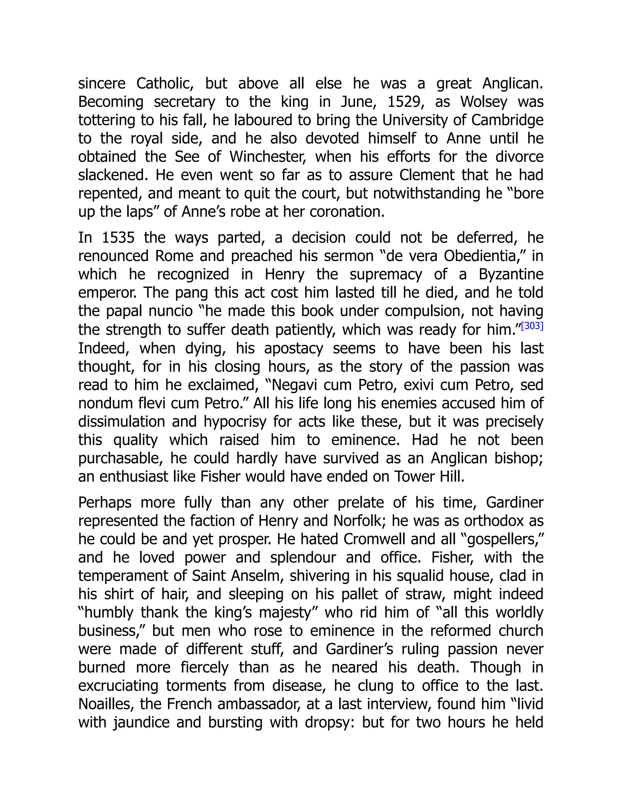 sincere Catholic, but above all else he was a great Anglican.
Becoming secretary to the king in June, 1529, as Wolsey was
tottering to his fall, he laboured to bring the University of Cambridge
to the royal side, and he also devoted himself to Anne until he
obtained the See of Winchester, when his efforts for the divorce
slackened. He even went so far as to assure Clement that he had
repented, and meant to quit the court, but notwithstanding he “bore
up the laps” of Anne’s robe at her coronation.
In 1535 the ways parted, a decision could not be deferred, he
renounced Rome and preached his sermon “de vera Obedientia,” in
which he recognized in Henry the supremacy of a Byzantine
emperor. The pang this act cost him lasted till he died, and he told
the papal nuncio “he made this book under compulsion, not having
the strength to suffer death patiently, which was ready for him.”[303]
Indeed, when dying, his apostacy seems to have been his last
thought, for in his closing hours, as the story of the passion was
read to him he exclaimed, “Negavi cum Petro, exivi cum Petro, sed
nondum flevi cum Petro.” All his life long his enemies accused him of
dissimulation and hypocrisy for acts like these, but it was precisely
this quality which raised him to eminence. Had he not been
purchasable, he could hardly have survived as an Anglican bishop;
an enthusiast like Fisher would have ended on Tower Hill.
Perhaps more fully than any other prelate of his time, Gardiner
represented the faction of Henry and Norfolk; he was as orthodox as
he could be and yet prosper. He hated Cromwell and all “gospellers,”
and he loved power and splendour and office. Fisher, with the
temperament of Saint Anselm, shivering in his squalid house, clad in
his shirt of hair, and sleeping on his pallet of straw, might indeed
“humbly thank the king’s majesty” who rid him of “all this worldly
business,” but men who rose to eminence in the reformed church
were made of different stuff, and Gardiner’s ruling passion never
burned more fiercely than as he neared his death. Though in
excruciating torments from disease, he clung to office to the last.
Noailles, the French ambassador, at a last interview, found him “livid
with jaundice and bursting with dropsy: but for two hours he held
 