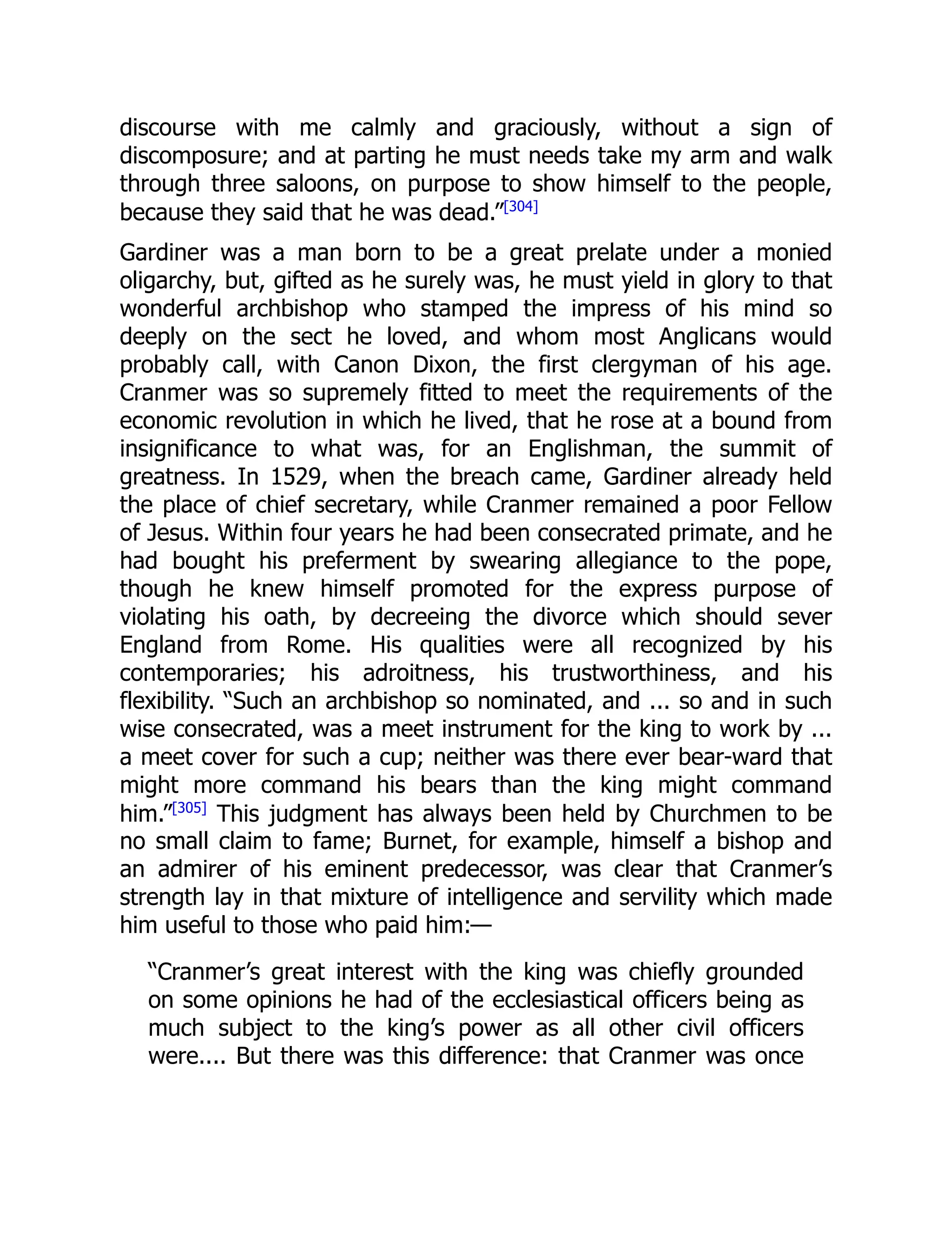 discourse with me calmly and graciously, without a sign of
discomposure; and at parting he must needs take my arm and walk
through three saloons, on purpose to show himself to the people,
because they said that he was dead.”[304]
Gardiner was a man born to be a great prelate under a monied
oligarchy, but, gifted as he surely was, he must yield in glory to that
wonderful archbishop who stamped the impress of his mind so
deeply on the sect he loved, and whom most Anglicans would
probably call, with Canon Dixon, the first clergyman of his age.
Cranmer was so supremely fitted to meet the requirements of the
economic revolution in which he lived, that he rose at a bound from
insignificance to what was, for an Englishman, the summit of
greatness. In 1529, when the breach came, Gardiner already held
the place of chief secretary, while Cranmer remained a poor Fellow
of Jesus. Within four years he had been consecrated primate, and he
had bought his preferment by swearing allegiance to the pope,
though he knew himself promoted for the express purpose of
violating his oath, by decreeing the divorce which should sever
England from Rome. His qualities were all recognized by his
contemporaries; his adroitness, his trustworthiness, and his
flexibility. “Such an archbishop so nominated, and ... so and in such
wise consecrated, was a meet instrument for the king to work by ...
a meet cover for such a cup; neither was there ever bear-ward that
might more command his bears than the king might command
him.”[305]
This judgment has always been held by Churchmen to be
no small claim to fame; Burnet, for example, himself a bishop and
an admirer of his eminent predecessor, was clear that Cranmer’s
strength lay in that mixture of intelligence and servility which made
him useful to those who paid him:—
“Cranmer’s great interest with the king was chiefly grounded
on some opinions he had of the ecclesiastical officers being as
much subject to the king’s power as all other civil officers
were.... But there was this difference: that Cranmer was once
 