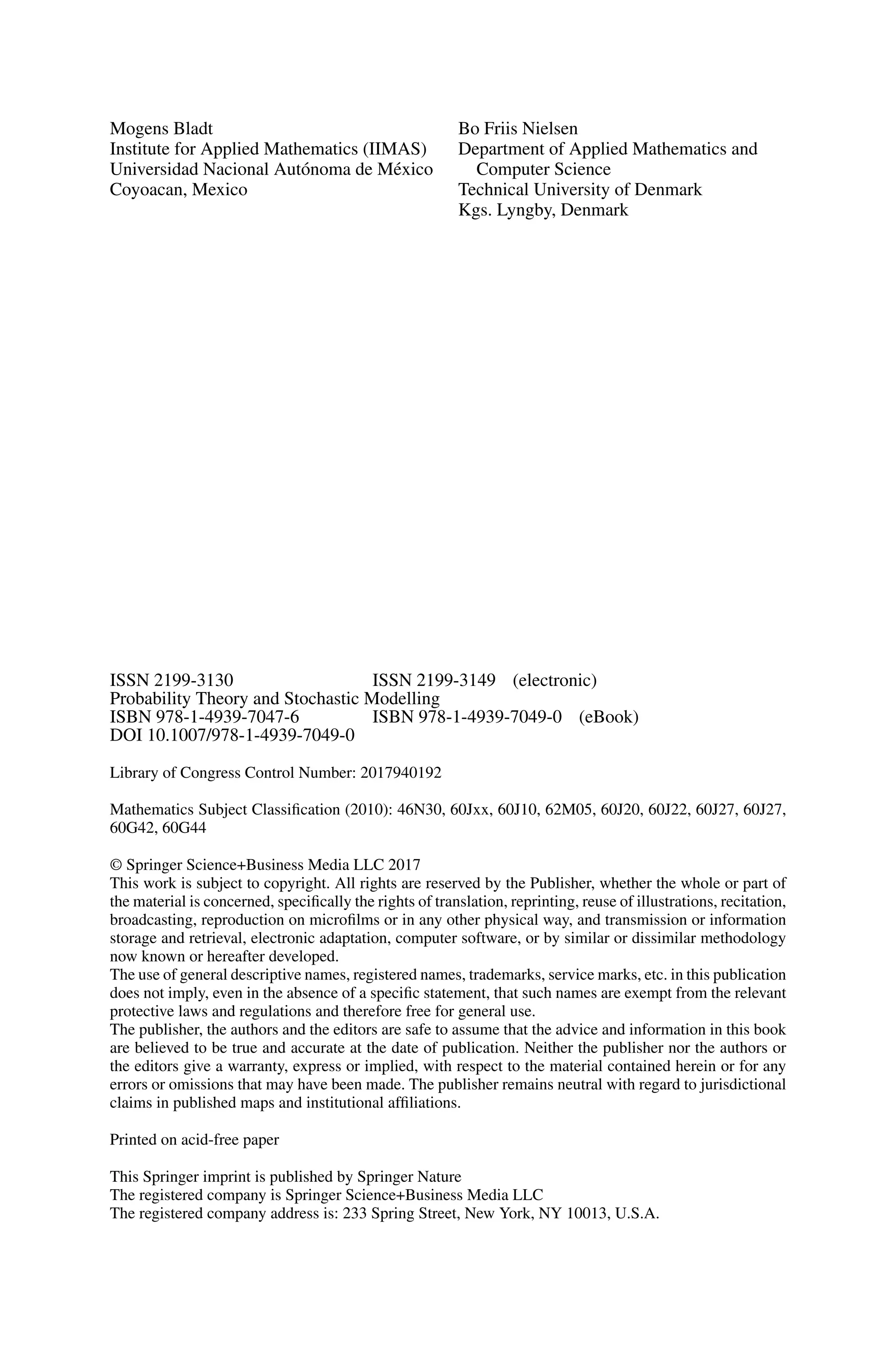 Mogens Bladt
Institute for Applied Mathematics (IIMAS)
Universidad Nacional Autónoma de México
Coyoacan, Mexico
Bo Friis Nielsen
Department of Applied Mathematics and
Computer Science
Technical University of Denmark
Kgs. Lyngby, Denmark
ISSN 2199-3130 ISSN 2199-3149 (electronic)
Probability Theory and Stochastic Modelling
ISBN 978-1-4939-7047-6 ISBN 978-1-4939-7049-0 (eBook)
DOI 10.1007/978-1-4939-7049-0
Library of Congress Control Number: 2017940192
Mathematics Subject Classification (2010): 46N30, 60Jxx, 60J10, 62M05, 60J20, 60J22, 60J27, 60J27,
60G42, 60G44
© Springer Science+Business Media LLC 2017
This work is subject to copyright. All rights are reserved by the Publisher, whether the whole or part of
the material is concerned, specifically the rights of translation, reprinting, reuse of illustrations, recitation,
broadcasting, reproduction on microfilms or in any other physical way, and transmission or information
storage and retrieval, electronic adaptation, computer software, or by similar or dissimilar methodology
now known or hereafter developed.
The use of general descriptive names, registered names, trademarks, service marks, etc. in this publication
does not imply, even in the absence of a specific statement, that such names are exempt from the relevant
protective laws and regulations and therefore free for general use.
The publisher, the authors and the editors are safe to assume that the advice and information in this book
are believed to be true and accurate at the date of publication. Neither the publisher nor the authors or
the editors give a warranty, express or implied, with respect to the material contained herein or for any
errors or omissions that may have been made. The publisher remains neutral with regard to jurisdictional
claims in published maps and institutional affiliations.
Printed on acid-free paper
This Springer imprint is published by Springer Nature
The registered company is Springer Science+Business Media LLC
The registered company address is: 233 Spring Street, New York, NY 10013, U.S.A.
 