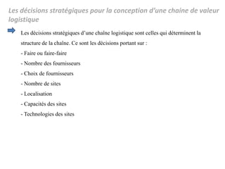 Les décisions stratégiques pour la conception d’une chaine de valeur
logistique
Les décisions stratégiques d’une chaîne logistique sont celles qui déterminent la
structure de la chaîne. Ce sont les décisions portant sur :
- Faire ou faire-faire
- Nombre des fournisseurs
- Choix de fournisseurs
- Nombre de sites
- Localisation
- Capacités des sites
- Technologies des sites
 