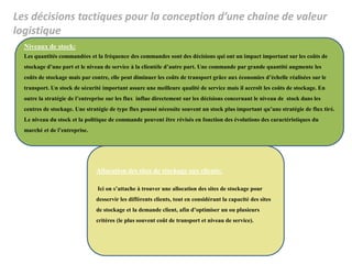 Les décisions tactiques pour la conception d’une chaine de valeur
logistique
Niveaux de stock:
Les quantités commandées et la fréquence des commandes sont des décisions qui ont un impact important sur les coûts de
stockage d’une part et le niveau de service à la clientèle d’autre part. Une commande par grande quantité augmente les
coûts de stockage mais par contre, elle peut diminuer les coûts de transport grâce aux économies d’échelle réalisées sur le
transport. Un stock de sécurité important assure une meilleure qualité de service mais il accroît les coûts de stockage. En
outre la stratégie de l’entreprise sur les flux influe directement sur les décisions concernant le niveau de stock dans les
centres de stockage. Une stratégie de type flux poussé nécessite souvent un stock plus important qu’une stratégie de flux tiré.
Le niveau du stock et la politique de commande peuvent être révisés en fonction des évolutions des caractéristiques du
marché et de l’entreprise.
Allocation des sites de stockage aux clients:
Ici on s’attache à trouver une allocation des sites de stockage pour
desservir les différents clients, tout en considérant la capacité des sites
de stockage et la demande client, afin d’optimiser un ou plusieurs
critères (le plus souvent coût de transport et niveau de service).
 