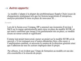  Autres apports:
Le modèle s’adapte à la plupart des problématiques Supply Chain issues de
changements stratégiques tels que les fusions/acquisitions d’entreprises,
analyses précédant la mise en place de nouveaux SI…
Exemple:
Lors de la fusion avec Compaq, HP a annoncé une économie d’environ 1
Md $ sur la marge opérationnelle après mise en place du modèle SCOR, ce
qui tend à confirmer que lorsqu’il est parfaitement mis en place, ce modèle
assure un retour certain et significatif.
Comme tout projet transversal, mener un projet sur le modèle SCOR est de
surcroît, s’il est conjugué avec d’autres démarches liées, elles aussi, à
l’amélioration continue, et nécessite le soutien de la direction générale ainsi
que l’adhésion de tous les acteurs impliqués dans le projet.
Par ailleurs, il est évident que l’étape de formation au modèle est une des
clés essentielles à la réussite du projet.
 