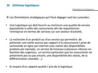  Les Orientations stratégiques qu'il faut dégager sont les suivantes:
• Une Logistique qui doit fournir au minimum une qualité de service
équivalente à celles des concurrents afin de repositionner
l'entreprise en termes de services sur son secteur d'activité,
• La recherche d'un produit ou d'un service qui permettra de
présenter une réelle avance par rapport à la concurrence ( prise de
commande en ligne par internet avec notion des disponibilités
produits par exemple, un service de livraison à plusieurs vitesses en
fonction des urgences, un service particulier que les concurrents ne
présentent pas ou pas encore, une disponibilité des stocks, de la
différenciation retardée ...)
• le respect d'un rapport qualité / prix de la logistique
Orientations stratégiques
III. Schémas logistiques
 