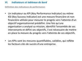 VI. Indicateurs et tableaux de bord
Définition des indicateurs de performance:
• Un indicateur ou KPI (Key Performance Indicator) ou même
KSI (Key Success Indicator) est une mesure financière et non
financière utilisée pour mesurer le progrès vers l'atteinte d'un
objectif organisationnel prédéfini. Une fois qu'une
organisation a analysé sa mission, identifié l'ensemble de ses
intervenants et défini ses objectifs, il est nécessaire de mettre
en place la mesure du progrès vers l'atteinte de ces objectifs.
• Les KPIs sont les mesures quantifiables, validées, qui reflète
les facteurs clés de succès d'une entreprise.
 
