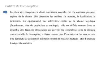 L’utilité de la conception
La phase de conception est d’une importance cruciale, car elle concerne plusieurs
aspects de la chaîne. Elle détermine les attributs (le nombre, la localisation, la
dimension, les équipements) des différentes entités de la chaine logistique
(fournisseurs, sites de production et stockage), elle est définie comme étant un
ensemble des décisions stratégiques qui doivent être compatibles avec la stratégie
concurrentielle de l’entreprise, la façon retenue pour l’emporter sur les concurrents.
Une démarche de conception doit tenir compte de plusieurs facteurs , afin d’atteindre
les objectifs souhaités.
 