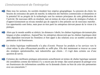 L’environnement de l’entreprise
Dans tous les secteurs, les sociétés étendent leur emprise géographique. La pression du client, les
besoins de croissance des parts de marché, la réduction des barrières commerciales et douanières et
le potentiel lié au progrès de la technologie sont les moteurs principaux de cette globalisation de
l’activité. De nouveaux défis en résultent, tant en termes de mise en place de stratégies d’achats et
d’approvisionnement au niveau mondial que de capacité à être présents sur de nouveaux marchés .
Les opportunités sont fortes, mais pour en tirer parti les entreprises doivent passer de la vision à la
pratique.
Alors que le monde semble se rétrécir, les distances s’abolir, les chaînes logistiques deviennent plus
longues et plus complexes. Aujourd’hui, les entreprises découvrent que les chaînes logistiques dont
elles dépendent traversent les frontières et font appel à des relations avec un nombre croissant de
partenaires et de fournisseurs.
La chaîne logistique traditionnelle n’a plus d’avenir. Pousser les produits et les services vers le
client même le plus efficacement possible ne suffit plus. Elle doit maintenant se trouver au coeur
des stratégies opérationnelles, tant industrielles que clients : il s’agit dans certains cas d’une
question de survie.
Certaines des meilleures pratiques préconisées actuellement en termes de chaîne logistique auraient
été considérées comme des hérésies il y a encore peu de temps. Qui aurait proposé de partager avec
ses fournisseurs des informations sensibles sur la demande clients ou bien de créer des partenariats
avec ses concurrents ?
 