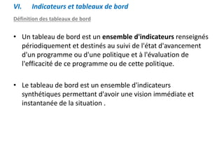 VI. Indicateurs et tableaux de bord
Définition des tableaux de bord
• Un tableau de bord est un ensemble d'indicateurs renseignés
périodiquement et destinés au suivi de l'état d'avancement
d'un programme ou d'une politique et à l'évaluation de
l'efficacité de ce programme ou de cette politique.
• Le tableau de bord est un ensemble d'indicateurs
synthétiques permettant d'avoir une vision immédiate et
instantanée de la situation .
 