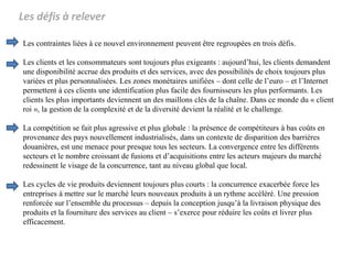 Les défis à relever
Les contraintes liées à ce nouvel environnement peuvent être regroupées en trois défis.
Les clients et les consommateurs sont toujours plus exigeants : aujourd’hui, les clients demandent
une disponibilité accrue des produits et des services, avec des possibilités de choix toujours plus
variées et plus personnalisées. Les zones monétaires unifiées – dont celle de l’euro – et l’Internet
permettent à ces clients une identification plus facile des fournisseurs les plus performants. Les
clients les plus importants deviennent un des maillons clés de la chaîne. Dans ce monde du « client
roi », la gestion de la complexité et de la diversité devient la réalité et le challenge.
La compétition se fait plus agressive et plus globale : la présence de compétiteurs à bas coûts en
provenance des pays nouvellement industrialisés, dans un contexte de disparition des barrières
douanières, est une menace pour presque tous les secteurs. La convergence entre les différents
secteurs et le nombre croissant de fusions et d’acquisitions entre les acteurs majeurs du marché
redessinent le visage de la concurrence, tant au niveau global que local.
Les cycles de vie produits deviennent toujours plus courts : la concurrence exacerbée force les
entreprises à mettre sur le marché leurs nouveaux produits à un rythme accéléré. Une pression
renforcée sur l’ensemble du processus – depuis la conception jusqu’à la livraison physique des
produits et la fourniture des services au client – s’exerce pour réduire les coûts et livrer plus
efficacement.
 