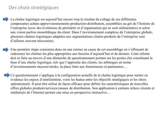 Des choix stratégiques
La chaîne logistique est aujourd’hui encore trop le résultat du collage de ses différentes
composantes achats-approvisionnements-production-distribution, assemblées au gré de l’histoire de
l’entreprise (avec des évolutions de périmètre et d’organisation qui se sont sédimentées) et selon
une vision parfois monolithique du client. Dans l’environnement complexe de l’entreprise globale,
plusieurs chaînes logistiques adaptées aux segmentations clients-produits de l’entreprise sont
d’ailleurs souvent nécessaires.
Une première étape consistera donc en une remise en cause de cet assemblage en s’efforçant de
redessiner les chaînes les plus appropriées aux besoins d’aujourd’hui et de demain. Cette refonte
doit se faire au travers d’une démarche de questionnement portant sur les points clés constituant la
base d’une chaîne logistique, tels que l’approche des clients, les arbitrages en terme
d’investissements moyens/stocks, la place faite aux fournisseurs et partenaires…
Ce questionnement s’applique à la configuration actuelle de la chaîne logistique pour mettre en
évidence les enjeux d’amélioration, voire les hiatus entre les objectifs stratégiques et les choix
opérationnels. Il peut être utilisé de façon efficace pour définir les caractéristiques de nouvelles
offres globales produits/services/canaux de distribution. Son application à certains échecs récents et
médiatisés de l’Internet permet une mise en perspective instructive…
 