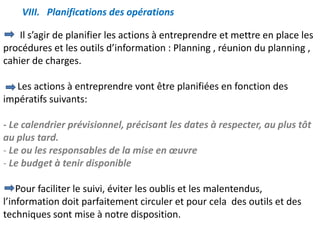 VIII. Planifications des opérations
Il s’agir de planifier les actions à entreprendre et mettre en place les
procédures et les outils d’information : Planning , réunion du planning ,
cahier de charges.
Les actions à entreprendre vont être planifiées en fonction des
impératifs suivants:
- Le calendrier prévisionnel, précisant les dates à respecter, au plus tôt
au plus tard.
- Le ou les responsables de la mise en œuvre
- Le budget à tenir disponible
Pour faciliter le suivi, éviter les oublis et les malentendus,
l’information doit parfaitement circuler et pour cela des outils et des
techniques sont mise à notre disposition.
 