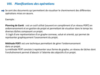 VIII. Planifications des opérations
Se sont des documents qui permettent de visualiser le cheminement des différentes
opérations mises en œuvre.
Exemple :
Planning de Gantt : est un outil utilisé (souvent en complément d'un réseau PERT) en
ordonnancement et en gestion de projet et permettant de visualiser dans le temps les
diverses tâches composant un projet.
Il s'agit d'une représentation d'un graphe connexe, valué et orienté, qui permet de
représenter graphiquement l'avancement du projet.
Méthode PERT: est une technique permettant de gérer l'ordonnancement
dans un projet.
La méthode PERT consiste à représenter sous forme de graphe, un réseau de tâches dont
l'enchaînement permet d'aboutir à l'atteinte des objectifs d'un projet.
 