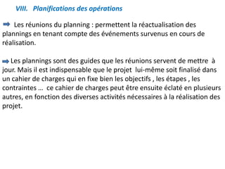 VIII. Planifications des opérations
Les réunions du planning : permettent la réactualisation des
plannings en tenant compte des événements survenus en cours de
réalisation.
Les plannings sont des guides que les réunions servent de mettre à
jour. Mais il est indispensable que le projet lui-même soit finalisé dans
un cahier de charges qui en fixe bien les objectifs , les étapes , les
contraintes … ce cahier de charges peut être ensuite éclaté en plusieurs
autres, en fonction des diverses activités nécessaires à la réalisation des
projet.
 