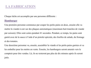 LA FABRICATION
Chaque tâche est accomplie par une personne différente :
Hamburger
Une première personne commence par couper les petits pains en deux, ensuite elle va
mettre la viande à cuir sur des plaques automatiques (maximum huit tranches de viande
par cuisson). Elles sont cuites pendant 41 secondes. Pendant, ce temps, les pains sont
garnit avec de la sauce à l’aide d’un pistolet spéciale, des feuilles de salade, du fromage
et des tomates.
Une deuxième personne va, ensuite, assembler la viande et les petits pains garnies et va
les emballer pour les mettre en vente. Ensuite, les hamburgers seront amenés vers le
comptoir pour être vendus. Là, ils ne resteront pas plus de dix minutes après ils seront
jetés.
 