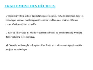 TRAITEMENT DES DÉCHETS
L’entreprise veille à utiliser des matériaux écologiques. 80% des matériaux pour les
emballages sont des matières premières renouvelables, dont environ 50% sont
composés de matériaux recyclés.
L’huile de friture usée est réutilisée comme carburant ou comme matière première
dans l’industrie oléo-chimique.
McDonald’s a mis en place des patrouilles de déchets qui ramassent plusieurs fois
par jour les emballages .
 