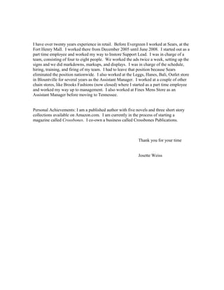 I have over twenty years experience in retail. Before Evergreen I worked at Sears, at the
Fort Henry Mall. I worked there from December 2005 until June 2008. I started out as a
part time employee and worked my way to Instore Support Lead. I was in charge of a
team, consisting of four to eight people. We worked the ads twice a week, setting up the
signs and we did markdowns, markups, and displays. I was in charge of the schedule,
hiring, training, and firing of my team. I had to leave that position because Sears
eliminated the position nationwide. I also worked at the Leggs, Hanes, Bali, Outlet store
in Blountville for several years as the Assistant Manager. I worked at a couple of other
chain stores, like Brooks Fashions (now closed) where I started as a part time employee
and worked my way up to management. I also worked at Fines Mens Store as an
Assistant Manager before moving to Tennessee.
Personal Achievements: I am a published author with five novels and three short story
collections available on Amazon.com. I am currently in the process of starting a
magazine called Crossbones. I co-own a business called Crossbones Publications.
Thank you for your time
Josette Weiss
 