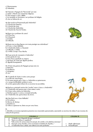 c) Dinamarquesa.
d) Finlandesa.
12.Tratavam o Papagaio de “Reverendo” por este
a) ajudar o Mocho nas cerimónias religiosas.
b) estar sempre a citar a Bíblia.
c) ter estudado no Seminário e ser professor de Religião.
d) citar os Salmos de cor.
13. Que escola era frequentada pela Andorinha?
a) A Escola dos Pássaros.
b) A Escola das Aves.
c) A Escola das Andorinhas.
d) A Escola das Aves do Paraíso.
14.Quem era o professor de canto?
a) O Pica-Pau.
b) O Rouxinol.
c) O Sabiá.
d) O Bicudo.
15.Quais eram as duas figuras com mais prestígio nas redondezas?
a) O cão e o Gato Malhado.
b) A Andorinha Sinhá e o Rouxinol.
c) O Bicudo e o Sabiá.
d) A Velha Coruja e Vaca Mocha.
16.O que servia de travesseiro à Andorinha?
a) Uma pétala de rosa.
b) Feno fresco apanhado na véspera.
c) Um lenço de cetim que alguém perdera.
d) Algodão branquíssimo.
17. O Gato não gostava do Papagaio porque este era
a) hipócrita.
b) barulhento.
c) intriguista.
d) rico.
18. O capítulo do Verão é muito curto porque
a) os dias são mais longos.
b) foi nessa estação que o Gato e a Andorinha se apaixonaram.
c) o tempo da felicidade também é curto.
d) os dois apaixonados tinham de se encontrar às escondidas.
19.Qual era o principal motivo dos “arrufos” entre o Gato e a Andorinha?
a) A Andorinha não gostava que o Gato saísse à noite.
b) O Gato tinha ciúmes da Andorinha.
c) Nenhum queria ir contra a vontade da família.
d) A Andorinha não queria descer da árvore.
20. Que final teve o Gato Malhado?
a) Foi embora.
b) Morreu de doença.
c) Suicidou-se.
d) Voltou a apaixonar-se, desta vez por uma Arara.
II.
1. Identifica os recursos expressivos presentes nos enunciados apresentados, associando os excertos da coluna A aos recursos da
coluna B (16 pontos):
COLUNA A COLUNA B
a) “A Manhã vem chegando devagar, sonolenta”
b) “dizem-no velhaco e capadócio”
c) “Falta sentia de outras coisas: de atenção, de carinho e de salsichas vienenses.”
d) “Seus pés como chumbo, como se tivessem toneladas de chumbo…”
e) “A Andorinha ficou calada, num silêncio de noite profunda.”
1. Dupla adjetivação
2. Personificação
 
