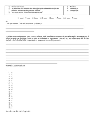 f) “Feio e convencido”
g) “A poesia não está somente nos versos, por vezes ela está no coração, e é
tamanha, a ponto de não caber nas palavras”
h) “era como se uma invisível cortina os separasse”
3. Metáfora
4. Enumeração
5. Comparação
a) ____; b)____ ; c)____ ; d) ____; e)____ ; f)____ ; g) ____; h)____
III.
1. Em que consistia a “Lei das Andorinhas” (9 pontos)?
__________________________________________________________________________________________________________________________________________________________________
__________________________________________________________________________________________________________________________________________________________________
________________________________________________________
2. Redige um texto de opinião, entre 70 e 120 palavras, onde manifestes o teu ponto de vista sobre a obra, sem esqueceres de
referir as temáticas abordadas (como o amor, a intolerância, o preconceito, e outras), e a sua influência na vida do Gato
Malhado e da Andorinha Sinhá, em particular, e nas pessoas, em geral (25 pontos).
__________________________________________________________________________________________________________________________________________________________________
__________________________________________________________________________________________________________________________________________________________________
__________________________________________________________________________________________________________________________________________________________________
__________________________________________________________________________________________________________________________________________________________________
__________________________________________________________________________________________________________________________________________________________________
__________________________________________________________________________________________________________________________________________________________________
__________________________________________________________________________________________________________________________________________________________________
_____________________________________________________________________________________________________
PROPOSTA DE CORREÇÃO
I
1. b
2. c
3. a
4. d
5. a
6. c
7. d
8. b
9. b
10. d
11. c
12. c
13. a
14. b
15. d
16. a
17. a
18. c
19. b
20. c
II. a-2; b-1; c-4; d-5; e-2/3; f-1; g-3; h-5
 