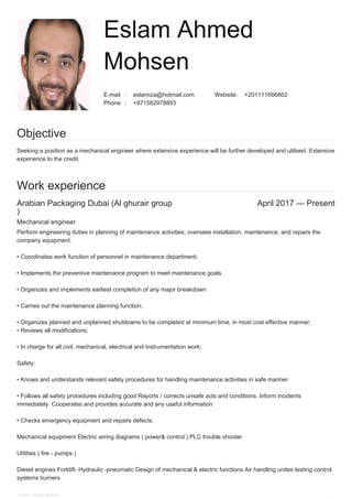 :E-mail eslamiza@hotmail.com :Website +201111666862
:Phone +971582978893
Arabian Packaging Dubai (Al ghurair group
)
April 2017 — Present
Eslam Ahmed
Mohsen
Objective
Seeking a position as a mechanical engineer where extensive experience will be further developed and utilised. Extensive
experience to the credit.
Work experience
Mechanical engineer
Perform engineering duties in planning of maintenance activities, oversees installation, maintenance, and repairs the
company equipment.
• Coordinates work function of personnel in maintenance department;
• Implements the preventive maintenance program to meet maintenance goals
• Organizes and implements earliest completion of any major breakdown
• Carries out the maintenance planning function;
• Organizes planned and unplanned shutdowns to be completed at minimum time, in most cost effective manner;
• Reviews all modifications;
• In charge for all civil, mechanical, electrical and instrumentation work;
Safety:
• Knows and understands relevant safety procedures for handling maintenance activities in safe manner
• Follows all safety procedures including good Reports / corrects unsafe acts and conditions. Inform incidents
immediately. Cooperates and provides accurate and any useful information
• Checks emergency equipment and repairs defects.
Mechanical equipment Electric wiring diagrams ( power& control ) PLC trouble shooter
Utilities ( fire - pumps )
Diesel engines Forklift- Hydraulic -pneumatic Design of mechanical & electric functions Air handling unites testing control
systems burners
Eslam Ahmed Mohsen 1
 