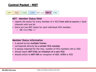 43 Fujitsu and Fujitsu Customer Use OnlyNG-SDH Overview
Control Packet - MST
CRCMSTMFI SQ CTRL GID RS-Ack
MST - Member Status field
 reports the status for every member of a VCG from sink to source (= back
channel) with one bit
 there are two MST states for each individual VCG member:
 OK = 0 or FAIL = 1
Member Status information
 is spread across multiple frames.
 corresponds directly to a certain VCG member
 is always reported for the max. number of VCG members (64 or 256)
 should report MST=FAIL on initiation of a new VCG
 should switch to MST=OK on reception of ADD, NORM or EOS
 