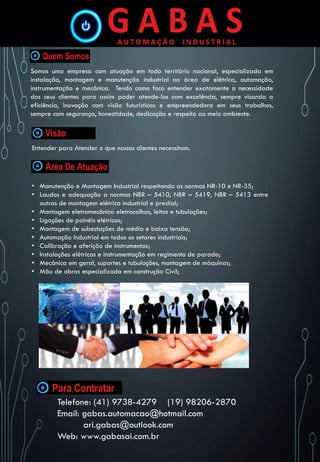 Somos uma empresa com atuação em todo território nacional, especializada em
instalação, montagem e manutenção industrial na área de elétrica, automação,
instrumentação e mecânica. Tendo como foco entender exatamente a necessidade
dos seus clientes para assim poder atende-los com excelência, sempre visando a
eficiência, inovação com visão futurísticas e empreendedora em seus trabalhos,
sempre com segurança, honestidade, dedicação e respeito ao meio ambiente.
Entender para Atender o que nossos clientes necessitam.
• Manutenção e Montagem Industrial respeitando as normas NR-10 e NR-35;
• Laudos e adequação a normas NBR – 5410, NBR – 5419, NBR – 5413 entre
outras de montagem elétrica industrial e predial;
• Montagem eletromecânica eletrocalhas, leitos e tubulações;
• Ligações de painéis elétricos;
• Montagem de subestações de média e baixa tensão;
• Automação Industrial em todos os setores industriais;
• Calibração e aferição de instrumentos;
• Instalações elétricas e instrumentação em regimento de parada;
• Mecânica em geral, suportes e tubulações, montagem de máquinas;
• Mão de obras especializada em construção Civil;
Telefone: (41) 9738-4279 (19) 98206-2870
Email: gabas.automacao@hotmail.com
ari.gabas@outlook.com
Web: www.gabasai.com.br
 