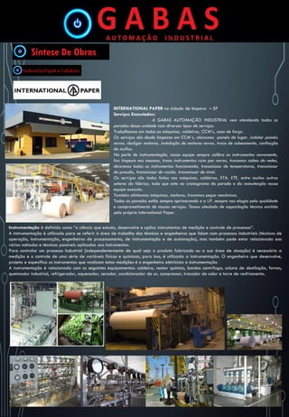 INTERNATIONAL PAPER na cidade de Itapeva – SP
Serviços Executados:
A GABAS AUTOMAÇÃO INDUSTRIAL vem atendendo todas as
paradas dessa unidade com diversos tipos de serviços:
Trabalhamos em todas as máquinas, caldeiras, CCM’s, casa de força.
Os serviços são desde limpezas em CCM`s, alocamos painéis de lugar, instalar painéis
novos, desligar motores, instalação de motores novos, troca de cabeamento, confecção
de muflas.
Na parte de instrumentação, nossa equipe sempre calibra os instrumentos novamente,
faz limpeza nos mesmos, troca instrumentos ruim por novos, trocamos cabos de redes,
deixamos todos os instrumentos funcionando, transmissor de temperaturas, transmissor
de pressão, transmissor de vazão, transmissor de nível.
Os serviços são todos feitos nas máquinas, caldeiras, ETA, ETE, entre muitos outros
setores da fábrica, tudo que esta no cronograma da parada e da manutenção nossa
equipe executa.
Também alinhamos máquinas, motores, trocamos peças mecânicas.
Todas as paradas estão sempre aprimorando e a I.P. sempre nos elogia pela qualidade
e comprometimento de nossos serviços. Temos atestado de capacitação técnica emitida
pela própria International Paper.
Instrumentação é definida como “a ciência que estuda, desenvolve e aplica instrumentos de medição e controle de processos”.
A instrumentação é utilizada para se referir à área de trabalho dos técnicos e engenheiros que lidam com processos industriais (técnicos de
operação, instrumentação, engenheiros de processamento, de instrumentação e de automação), mas também pode estar relacionada aos
vários métodos e técnicas possíveis aplicadas aos instrumentos.
Para controlar um processo industrial (independentemente de qual seja o produto fabricado ou a sua área de atuação) é necessária a
medição e o controle de uma série de variáveis físicas e químicas; para isso, é utilizada a instrumentação. O engenheiro que desenvolve,
projeta e especifica os instrumentos que realizam estas medições é o engenheiro eletricista e instrumentação
A instrumentação é relacionada com os seguintes equipamentos: caldeira, reator químico, bomba centrífuga, coluna de destilação, fornos,
queimador industrial, refrigerador, aquecedor, secador, condicionador de ar, compressor, trocador de calor e torre de resfriamento.
 