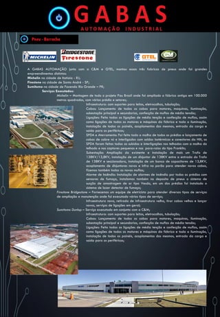 A GABAS AUTOMAÇÃO junto com a C&M e GTEL, montou essas três fabricas de pneus onde foi grandes
empreendimentos distintos:
Michelin na cidade de Itatiaia - RJ;
Firestone na cidade de Santo André - SP;
Sumitomo na cidade de Fazenda Rio Grande – PR;
Serviços Executados:
Michelin – Montagem de todo o projeto Pau Brasil onde foi ampliado a fábrica antiga em 100.000
metros quadrados, com vários prédio e setores;
Infraestrutura: com suportes para leitos, eletrocalhas, tubulação;
Cabos: Lançamento de todos os cabos para motores, maquinas, iluminação,
subestação principal e secundarias, confecção de muflas de média tensão;
Ligações: Feito todas as ligações de média tenção e confecção de muflas, assim
como ligações de todos os motores e máquinas da fábrica e toda a iluminação,
instalação de todos os painéis, acoplamentos dos mesmos, entrada da carga e
saída para os periféricos;
SPDA e Aterramento: Foi feito toda a malha de todos os prédios e lançamento de
cabos de cobre nú e interligados com soldas isotérmicas e conectores da Hilt, os
SPDA foram feitas todas as subidas e interligações nos telhados com a malha do
telhado e nos captores pequenos e nos para-raios do tipo Franklin;
Subestação: Ampliação da existente e instalação de mais um Trafo de
138KV/13,8KV, instalação de um disjuntor de 138KV entre a entrada do Trafo
de 138KV e seccionadora, instalação de um banco de capacitores de 13,8KV,
acoplamento de disjuntores novos e infra no porão para atender novos cabos,
fizemos também todas as novas muflas;
Alarme de Incêndio: Instalação de alarmes de incêndio por todos os prédios com
sensores de fumaça, instalamos também no deposito de pneus o sistema de
sucção de amostragem de ar tipo Vesda, em um dos prédios foi instalado o
sistema de lazer detector de fumaça;
Firestone Bridgestone – Fornecemos um equipe de eletricista para atender diversos tipos de serviços
de ampliação e manutenção onde foi executado vários tipos de serviço;
Infraestrutura novo, retirada de infraestrutura velha, tirar cabos velhos e lançar
novos, serviços de ligações em geral;
Sumitomo Dunlop – Serviço executado em conjunto com a C&M;
Infraestrutura: com suportes para leitos, eletrocalhas, tubulação;
Cabos: Lançamento de todos os cabos para motores, maquinas, iluminação,
subestação principal e secundarias, confecção de muflas de média tensão;
Ligações: Feito todas as ligações de média tenção e confecção de muflas, assim
como ligações de todos os motores e máquinas da fábrica e toda a iluminação,
instalação de todos os painéis, acoplamentos dos mesmos, entrada da carga e
saída para os periféricos;
 