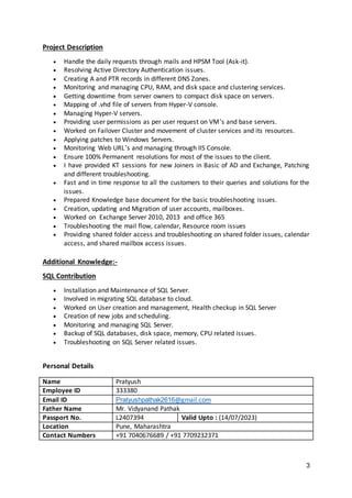 3
Project Description
 Handle the daily requests through mails and HPSM Tool (Ask-it).
 Resolving Active Directory Authentication issues.
 Creating A and PTR records in different DNS Zones.
 Monitoring and managing CPU, RAM, and disk space and clustering services.
 Getting downtime from server owners to compact disk space on servers.
 Mapping of .vhd file of servers from Hyper-V console.
 Managing Hyper-V servers.
 Providing user permissions as per user request on VM’s and base servers.
 Worked on Failover Cluster and movement of cluster services and its resources.
 Applying patches to Windows Servers.
 Monitoring Web URL’s and managing through IIS Console.
 Ensure 100% Permanent resolutions for most of the issues to the client.
 I have provided KT sessions for new Joiners in Basic of AD and Exchange, Patching
and different troubleshooting.
 Fast and in time response to all the customers to their queries and solutions for the
issues.
 Prepared Knowledge base document for the basic troubleshooting issues.
 Creation, updating and Migration of user accounts, mailboxes.
 Worked on Exchange Server 2010, 2013 and office 365
 Troubleshooting the mail flow, calendar, Resource room issues
 Providing shared folder access and troubleshooting on shared folder issues, calendar
access, and shared mailbox access issues.
Additional Knowledge:-
SQL Contribution
 Installation and Maintenance of SQL Server.
 Involved in migrating SQL database to cloud.
 Worked on User creation and management, Health checkup in SQL Server
 Creation of new jobs and scheduling.
 Monitoring and managing SQL Server.
 Backup of SQL databases, disk space, memory, CPU related issues.
 Troubleshooting on SQL Server related issues.
Personal Details
Name Pratyush
Employee ID 333380
Email ID Pratyushpathak2616@gmail.com
Father Name Mr. Vidyanand Pathak
Passport No. L2407394 Valid Upto : (14/07/2023)
Location Pune, Maharashtra
Contact Numbers +91 7040676689 / +91 7709232371
 