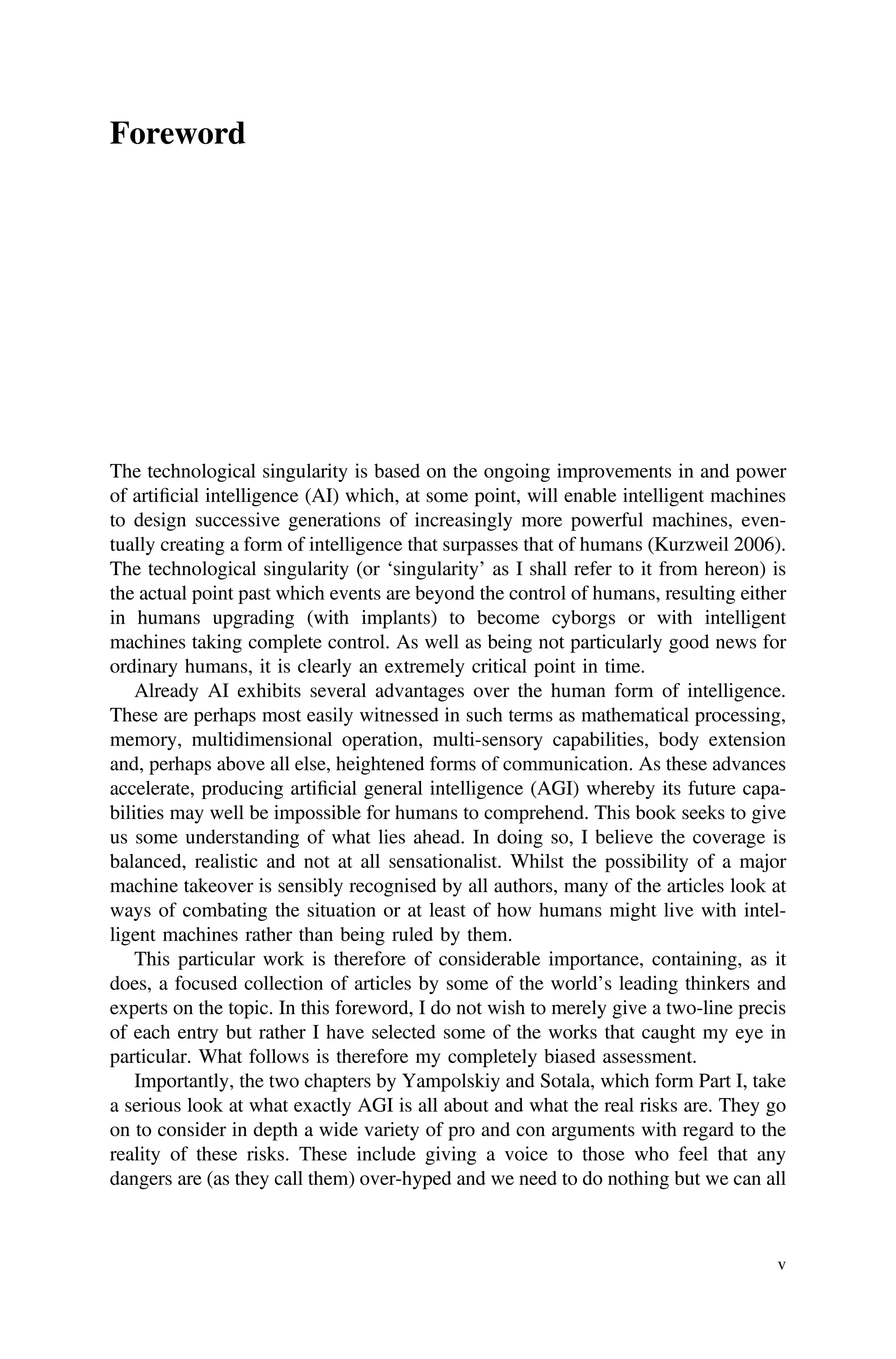 Foreword
The technological singularity is based on the ongoing improvements in and power
of artiﬁcial intelligence (AI) which, at some point, will enable intelligent machines
to design successive generations of increasingly more powerful machines, even-
tually creating a form of intelligence that surpasses that of humans (Kurzweil 2006).
The technological singularity (or ‘singularity’ as I shall refer to it from hereon) is
the actual point past which events are beyond the control of humans, resulting either
in humans upgrading (with implants) to become cyborgs or with intelligent
machines taking complete control. As well as being not particularly good news for
ordinary humans, it is clearly an extremely critical point in time.
Already AI exhibits several advantages over the human form of intelligence.
These are perhaps most easily witnessed in such terms as mathematical processing,
memory, multidimensional operation, multi-sensory capabilities, body extension
and, perhaps above all else, heightened forms of communication. As these advances
accelerate, producing artiﬁcial general intelligence (AGI) whereby its future capa-
bilities may well be impossible for humans to comprehend. This book seeks to give
us some understanding of what lies ahead. In doing so, I believe the coverage is
balanced, realistic and not at all sensationalist. Whilst the possibility of a major
machine takeover is sensibly recognised by all authors, many of the articles look at
ways of combating the situation or at least of how humans might live with intel-
ligent machines rather than being ruled by them.
This particular work is therefore of considerable importance, containing, as it
does, a focused collection of articles by some of the world’s leading thinkers and
experts on the topic. In this foreword, I do not wish to merely give a two-line precis
of each entry but rather I have selected some of the works that caught my eye in
particular. What follows is therefore my completely biased assessment.
Importantly, the two chapters by Yampolskiy and Sotala, which form Part I, take
a serious look at what exactly AGI is all about and what the real risks are. They go
on to consider in depth a wide variety of pro and con arguments with regard to the
reality of these risks. These include giving a voice to those who feel that any
dangers are (as they call them) over-hyped and we need to do nothing but we can all
v
 
