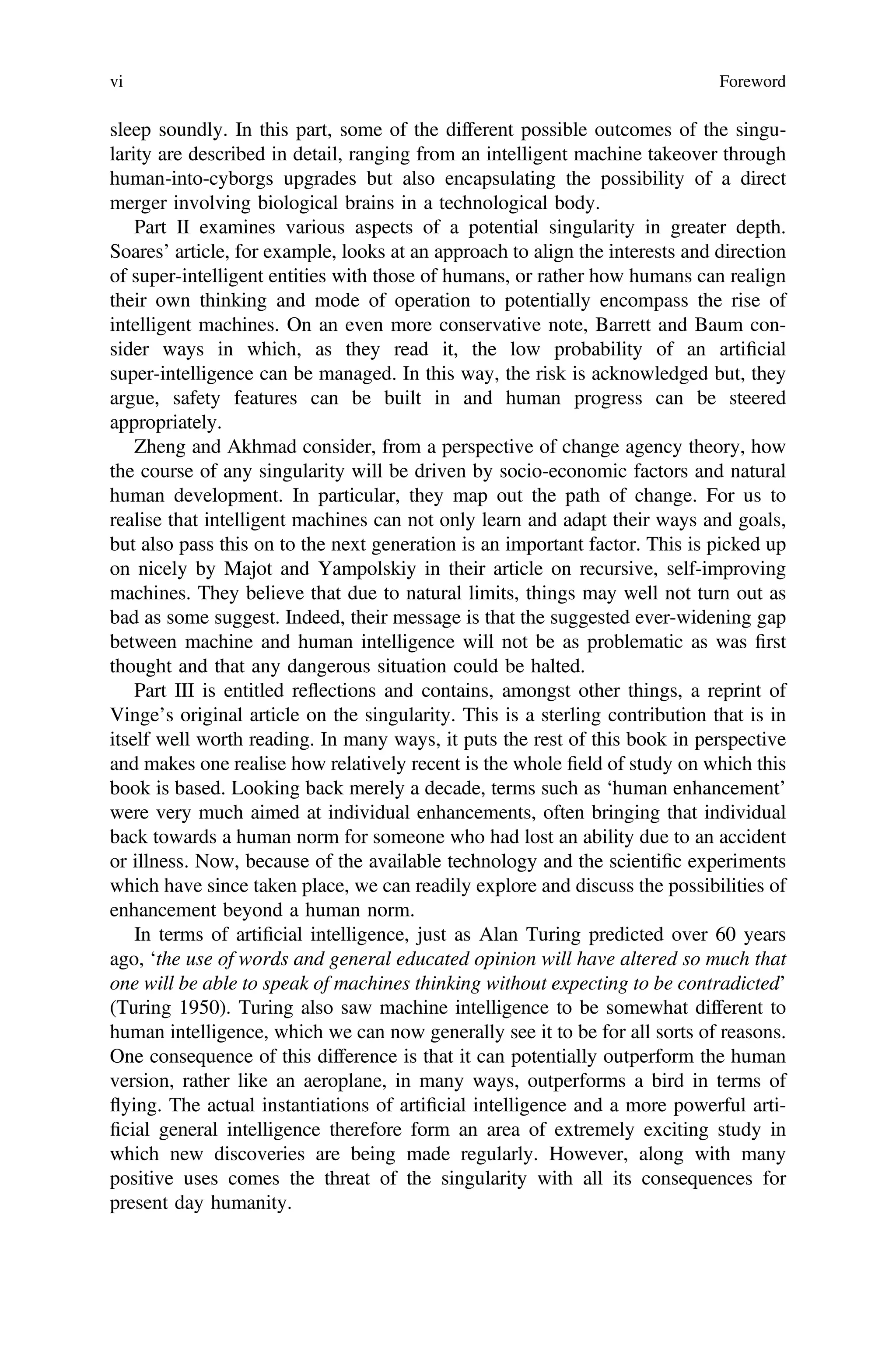 sleep soundly. In this part, some of the different possible outcomes of the singu-
larity are described in detail, ranging from an intelligent machine takeover through
human-into-cyborgs upgrades but also encapsulating the possibility of a direct
merger involving biological brains in a technological body.
Part II examines various aspects of a potential singularity in greater depth.
Soares’ article, for example, looks at an approach to align the interests and direction
of super-intelligent entities with those of humans, or rather how humans can realign
their own thinking and mode of operation to potentially encompass the rise of
intelligent machines. On an even more conservative note, Barrett and Baum con-
sider ways in which, as they read it, the low probability of an artiﬁcial
super-intelligence can be managed. In this way, the risk is acknowledged but, they
argue, safety features can be built in and human progress can be steered
appropriately.
Zheng and Akhmad consider, from a perspective of change agency theory, how
the course of any singularity will be driven by socio-economic factors and natural
human development. In particular, they map out the path of change. For us to
realise that intelligent machines can not only learn and adapt their ways and goals,
but also pass this on to the next generation is an important factor. This is picked up
on nicely by Majot and Yampolskiy in their article on recursive, self-improving
machines. They believe that due to natural limits, things may well not turn out as
bad as some suggest. Indeed, their message is that the suggested ever-widening gap
between machine and human intelligence will not be as problematic as was ﬁrst
thought and that any dangerous situation could be halted.
Part III is entitled reflections and contains, amongst other things, a reprint of
Vinge’s original article on the singularity. This is a sterling contribution that is in
itself well worth reading. In many ways, it puts the rest of this book in perspective
and makes one realise how relatively recent is the whole ﬁeld of study on which this
book is based. Looking back merely a decade, terms such as ‘human enhancement’
were very much aimed at individual enhancements, often bringing that individual
back towards a human norm for someone who had lost an ability due to an accident
or illness. Now, because of the available technology and the scientiﬁc experiments
which have since taken place, we can readily explore and discuss the possibilities of
enhancement beyond a human norm.
In terms of artiﬁcial intelligence, just as Alan Turing predicted over 60 years
ago, ‘the use of words and general educated opinion will have altered so much that
one will be able to speak of machines thinking without expecting to be contradicted’
(Turing 1950). Turing also saw machine intelligence to be somewhat different to
human intelligence, which we can now generally see it to be for all sorts of reasons.
One consequence of this difference is that it can potentially outperform the human
version, rather like an aeroplane, in many ways, outperforms a bird in terms of
flying. The actual instantiations of artiﬁcial intelligence and a more powerful arti-
ﬁcial general intelligence therefore form an area of extremely exciting study in
which new discoveries are being made regularly. However, along with many
positive uses comes the threat of the singularity with all its consequences for
present day humanity.
vi Foreword
 