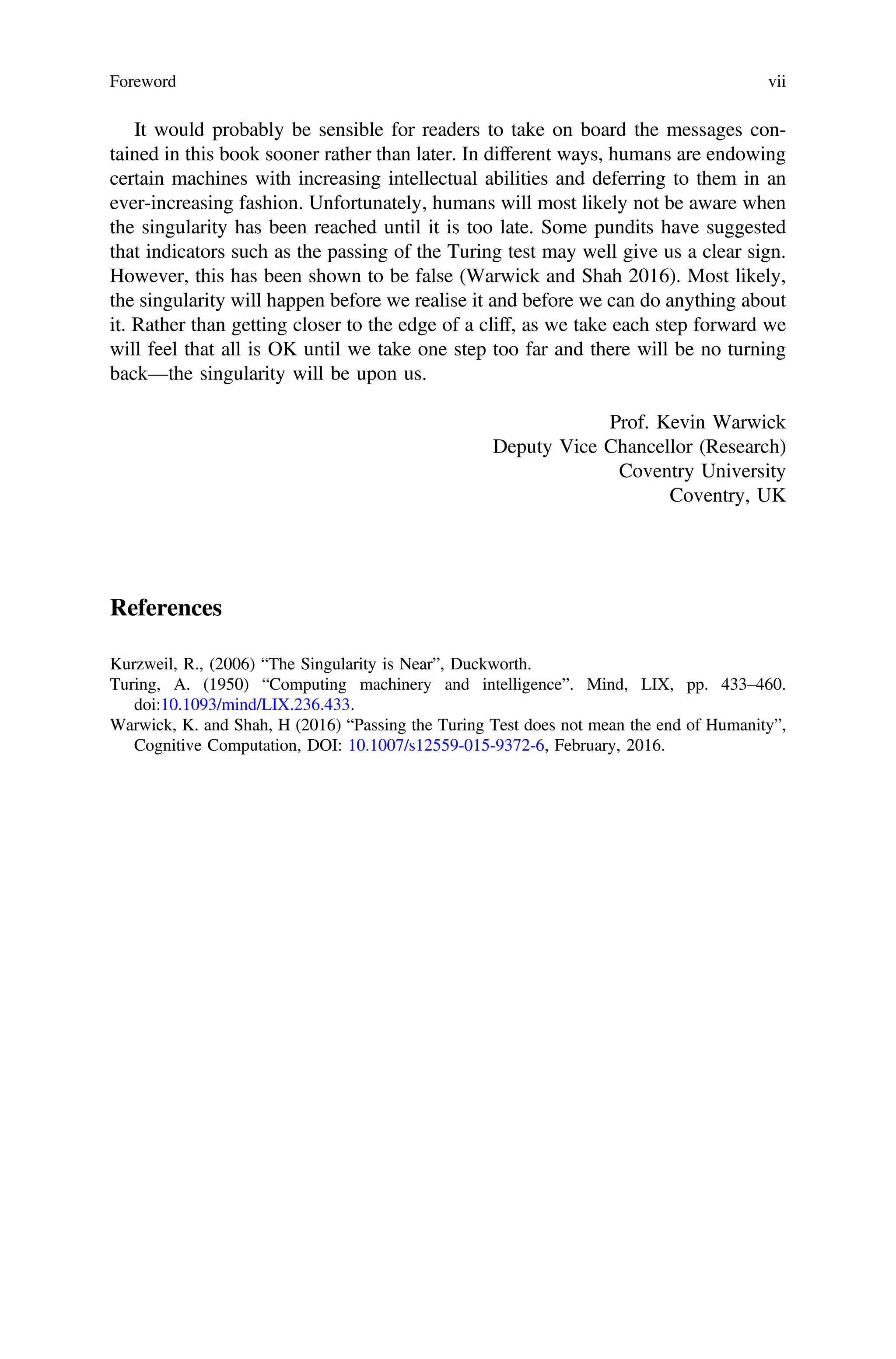 It would probably be sensible for readers to take on board the messages con-
tained in this book sooner rather than later. In different ways, humans are endowing
certain machines with increasing intellectual abilities and deferring to them in an
ever-increasing fashion. Unfortunately, humans will most likely not be aware when
the singularity has been reached until it is too late. Some pundits have suggested
that indicators such as the passing of the Turing test may well give us a clear sign.
However, this has been shown to be false (Warwick and Shah 2016). Most likely,
the singularity will happen before we realise it and before we can do anything about
it. Rather than getting closer to the edge of a cliff, as we take each step forward we
will feel that all is OK until we take one step too far and there will be no turning
back—the singularity will be upon us.
Prof. Kevin Warwick
Deputy Vice Chancellor (Research)
Coventry University
Coventry, UK
References
Kurzweil, R., (2006) “The Singularity is Near”, Duckworth.
Turing, A. (1950) “Computing machinery and intelligence”. Mind, LIX, pp. 433–460.
doi:10.1093/mind/LIX.236.433.
Warwick, K. and Shah, H (2016) “Passing the Turing Test does not mean the end of Humanity”,
Cognitive Computation, DOI: 10.1007/s12559-015-9372-6, February, 2016.
Foreword vii
 
