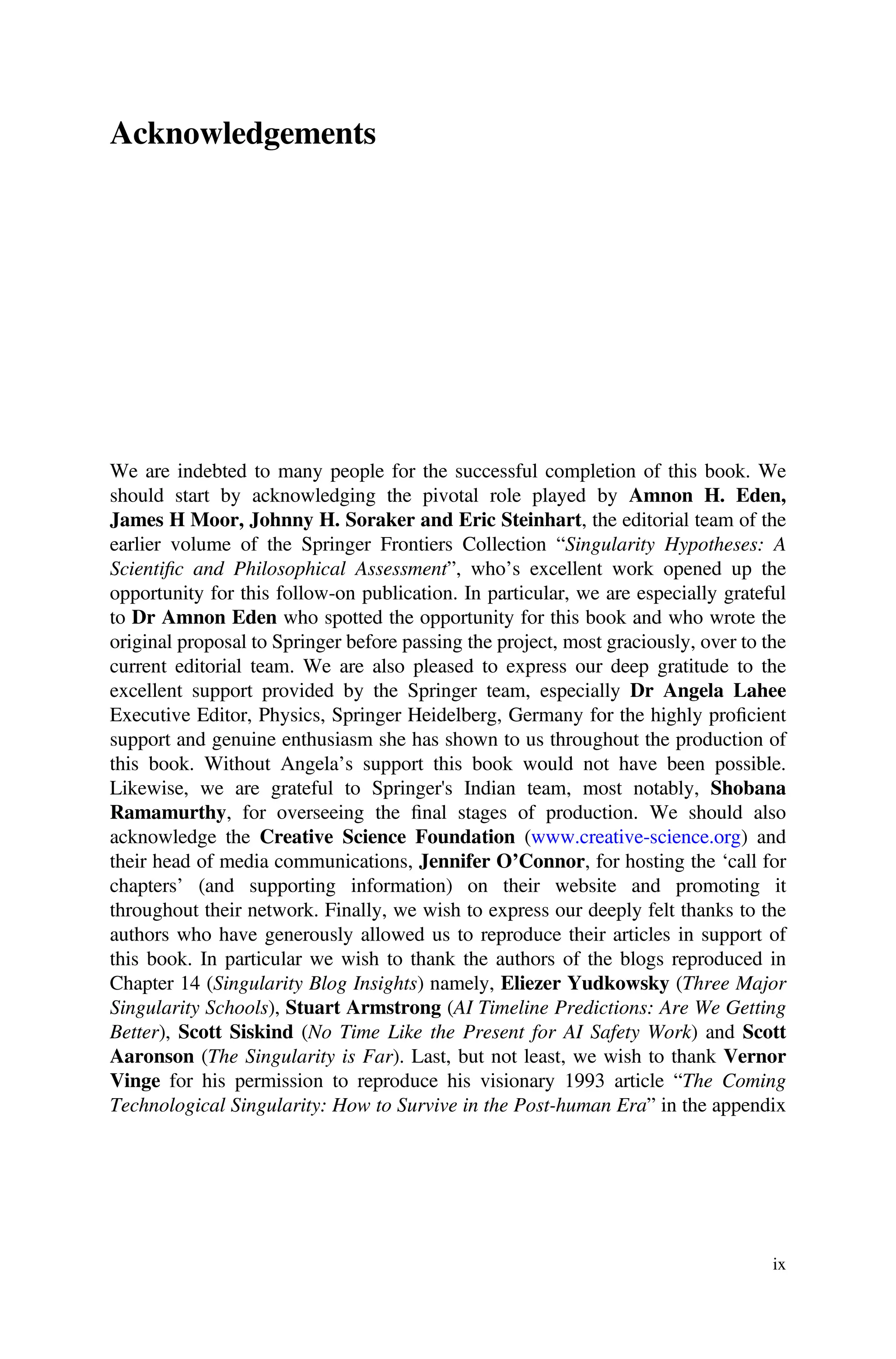 Acknowledgements
We are indebted to many people for the successful completion of this book. We
should start by acknowledging the pivotal role played by Amnon H. Eden,
James H Moor, Johnny H. Soraker and Eric Steinhart, the editorial team of the
earlier volume of the Springer Frontiers Collection “Singularity Hypotheses: A
Scientiﬁc and Philosophical Assessment”, who’s excellent work opened up the
opportunity for this follow-on publication. In particular, we are especially grateful
to Dr Amnon Eden who spotted the opportunity for this book and who wrote the
original proposal to Springer before passing the project, most graciously, over to the
current editorial team. We are also pleased to express our deep gratitude to the
excellent support provided by the Springer team, especially Dr Angela Lahee
Executive Editor, Physics, Springer Heidelberg, Germany for the highly proﬁcient
support and genuine enthusiasm she has shown to us throughout the production of
this book. Without Angela’s support this book would not have been possible.
Likewise, we are grateful to Springer's Indian team, most notably, Shobana
Ramamurthy, for overseeing the ﬁnal stages of production. We should also
acknowledge the Creative Science Foundation (www.creative-science.org) and
their head of media communications, Jennifer O’Connor, for hosting the ‘call for
chapters’ (and supporting information) on their website and promoting it
throughout their network. Finally, we wish to express our deeply felt thanks to the
authors who have generously allowed us to reproduce their articles in support of
this book. In particular we wish to thank the authors of the blogs reproduced in
Chapter 14 (Singularity Blog Insights) namely, Eliezer Yudkowsky (Three Major
Singularity Schools), Stuart Armstrong (AI Timeline Predictions: Are We Getting
Better), Scott Siskind (No Time Like the Present for AI Safety Work) and Scott
Aaronson (The Singularity is Far). Last, but not least, we wish to thank Vernor
Vinge for his permission to reproduce his visionary 1993 article “The Coming
Technological Singularity: How to Survive in the Post-human Era” in the appendix
ix
 