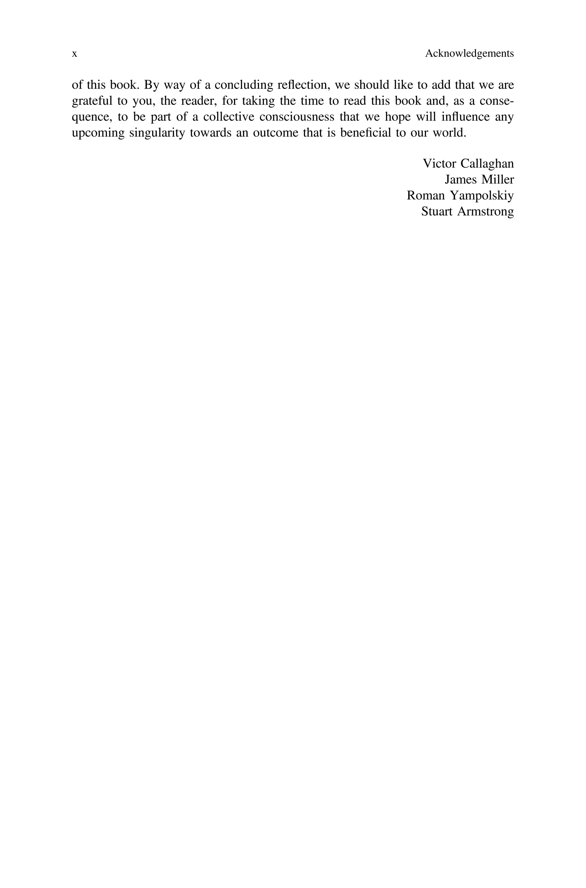 of this book. By way of a concluding reflection, we should like to add that we are
grateful to you, the reader, for taking the time to read this book and, as a conse-
quence, to be part of a collective consciousness that we hope will influence any
upcoming singularity towards an outcome that is beneﬁcial to our world.
Victor Callaghan
James Miller
Roman Yampolskiy
Stuart Armstrong
x Acknowledgements
 