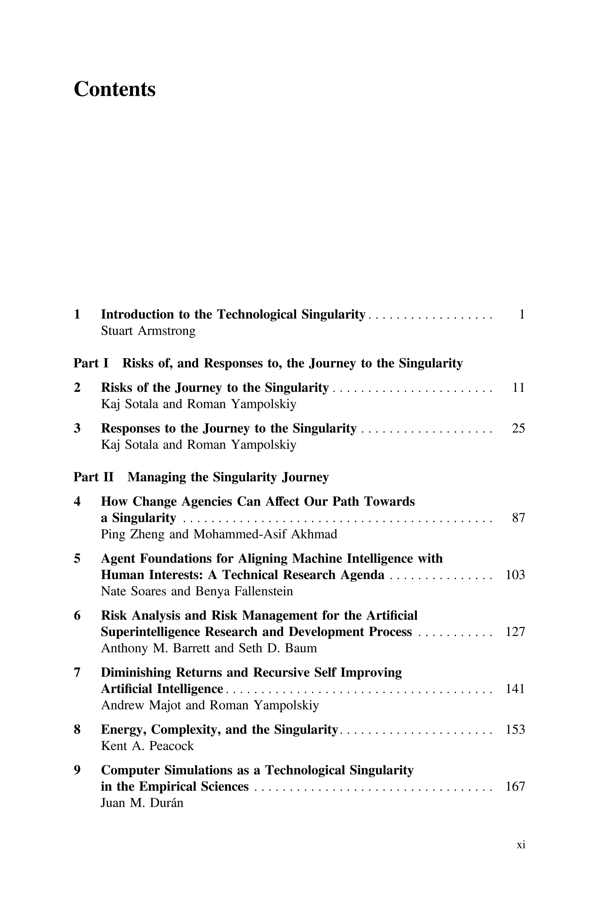 Contents
1 Introduction to the Technological Singularity . . . . . . . . . . . . . . . . . . 1
Stuart Armstrong
Part I Risks of, and Responses to, the Journey to the Singularity
2 Risks of the Journey to the Singularity . . . . . . . . . . . . . . . . . . . . . . . 11
Kaj Sotala and Roman Yampolskiy
3 Responses to the Journey to the Singularity . . . . . . . . . . . . . . . . . . . 25
Kaj Sotala and Roman Yampolskiy
Part II Managing the Singularity Journey
4 How Change Agencies Can Affect Our Path Towards
a Singularity . . . . . . . . . . . . . . . . . . . . . . . . . . . . . . . . . . . . . . . . . . . . 87
Ping Zheng and Mohammed-Asif Akhmad
5 Agent Foundations for Aligning Machine Intelligence with
Human Interests: A Technical Research Agenda . . . . . . . . . . . . . . . 103
Nate Soares and Benya Fallenstein
6 Risk Analysis and Risk Management for the Artiﬁcial
Superintelligence Research and Development Process . . . . . . . . . . . 127
Anthony M. Barrett and Seth D. Baum
7 Diminishing Returns and Recursive Self Improving
Artiﬁcial Intelligence . . . . . . . . . . . . . . . . . . . . . . . . . . . . . . . . . . . . . . 141
Andrew Majot and Roman Yampolskiy
8 Energy, Complexity, and the Singularity. . . . . . . . . . . . . . . . . . . . . . 153
Kent A. Peacock
9 Computer Simulations as a Technological Singularity
in the Empirical Sciences . . . . . . . . . . . . . . . . . . . . . . . . . . . . . . . . . . 167
Juan M. Durán
xi
 