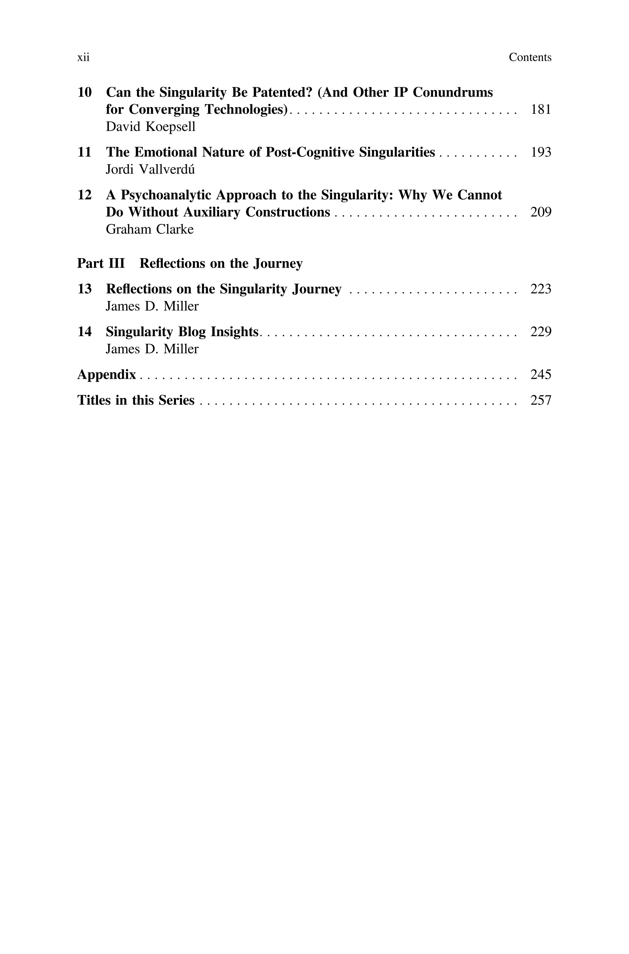 10 Can the Singularity Be Patented? (And Other IP Conundrums
for Converging Technologies). . . . . . . . . . . . . . . . . . . . . . . . . . . . . . . 181
David Koepsell
11 The Emotional Nature of Post-Cognitive Singularities . . . . . . . . . . . 193
Jordi Vallverdú
12 A Psychoanalytic Approach to the Singularity: Why We Cannot
Do Without Auxiliary Constructions . . . . . . . . . . . . . . . . . . . . . . . . . 209
Graham Clarke
Part III Reflections on the Journey
13 Reﬂections on the Singularity Journey . . . . . . . . . . . . . . . . . . . . . . . 223
James D. Miller
14 Singularity Blog Insights. . . . . . . . . . . . . . . . . . . . . . . . . . . . . . . . . . . 229
James D. Miller
Appendix . . . . . . . . . . . . . . . . . . . . . . . . . . . . . . . . . . . . . . . . . . . . . . . . . . . 245
Titles in this Series . . . . . . . . . . . . . . . . . . . . . . . . . . . . . . . . . . . . . . . . . . . 257
xii Contents
 