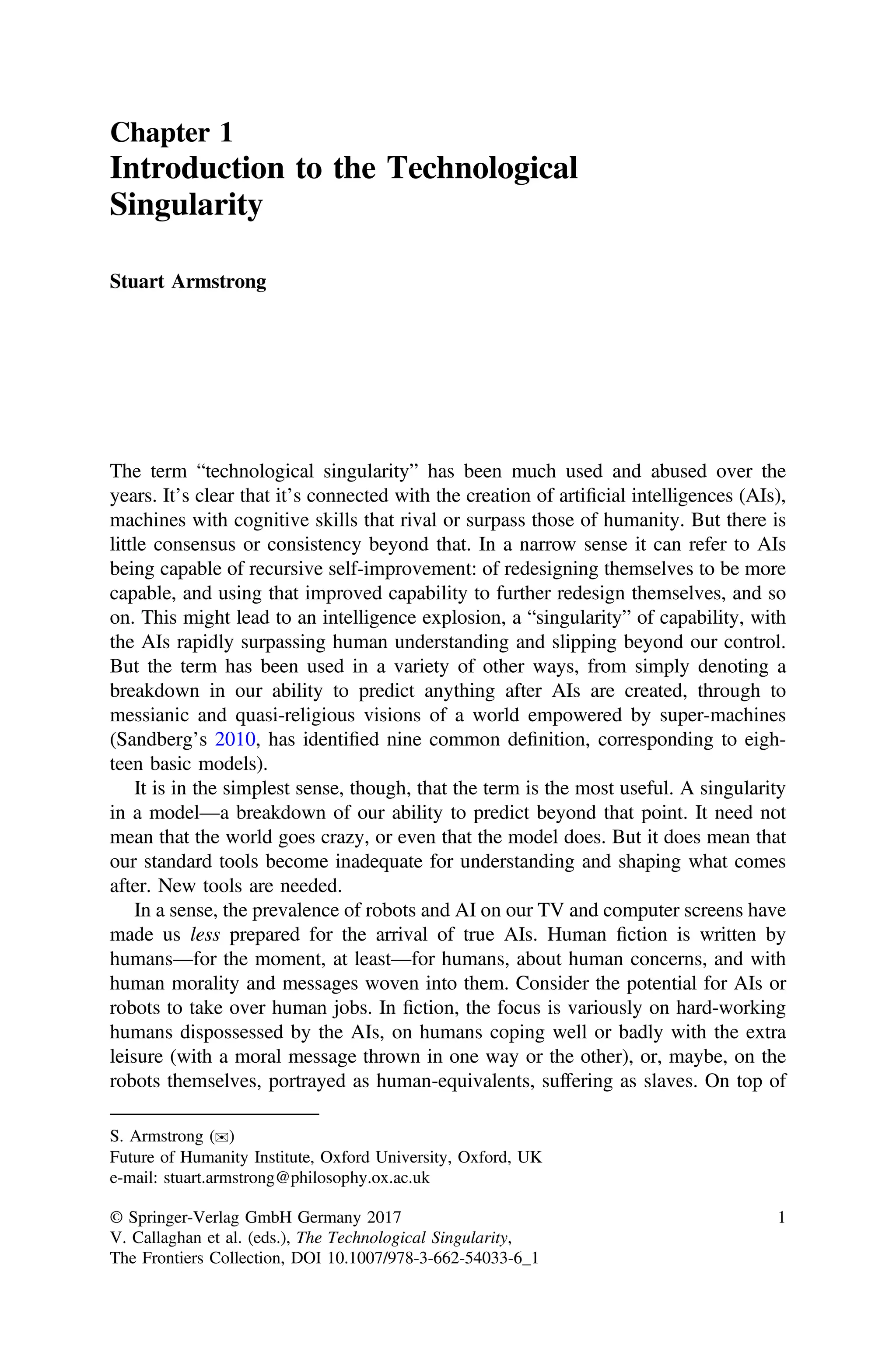 Chapter 1
Introduction to the Technological
Singularity
Stuart Armstrong
The term “technological singularity” has been much used and abused over the
years. It’s clear that it’s connected with the creation of artiﬁcial intelligences (AIs),
machines with cognitive skills that rival or surpass those of humanity. But there is
little consensus or consistency beyond that. In a narrow sense it can refer to AIs
being capable of recursive self-improvement: of redesigning themselves to be more
capable, and using that improved capability to further redesign themselves, and so
on. This might lead to an intelligence explosion, a “singularity” of capability, with
the AIs rapidly surpassing human understanding and slipping beyond our control.
But the term has been used in a variety of other ways, from simply denoting a
breakdown in our ability to predict anything after AIs are created, through to
messianic and quasi-religious visions of a world empowered by super-machines
(Sandberg’s 2010, has identiﬁed nine common deﬁnition, corresponding to eigh-
teen basic models).
It is in the simplest sense, though, that the term is the most useful. A singularity
in a model—a breakdown of our ability to predict beyond that point. It need not
mean that the world goes crazy, or even that the model does. But it does mean that
our standard tools become inadequate for understanding and shaping what comes
after. New tools are needed.
In a sense, the prevalence of robots and AI on our TV and computer screens have
made us less prepared for the arrival of true AIs. Human ﬁction is written by
humans—for the moment, at least—for humans, about human concerns, and with
human morality and messages woven into them. Consider the potential for AIs or
robots to take over human jobs. In ﬁction, the focus is variously on hard-working
humans dispossessed by the AIs, on humans coping well or badly with the extra
leisure (with a moral message thrown in one way or the other), or, maybe, on the
robots themselves, portrayed as human-equivalents, suffering as slaves. On top of
S. Armstrong (✉)
Future of Humanity Institute, Oxford University, Oxford, UK
e-mail: stuart.armstrong@philosophy.ox.ac.uk
© Springer-Verlag GmbH Germany 2017
V. Callaghan et al. (eds.), The Technological Singularity,
The Frontiers Collection, DOI 10.1007/978-3-662-54033-6_1
1
 