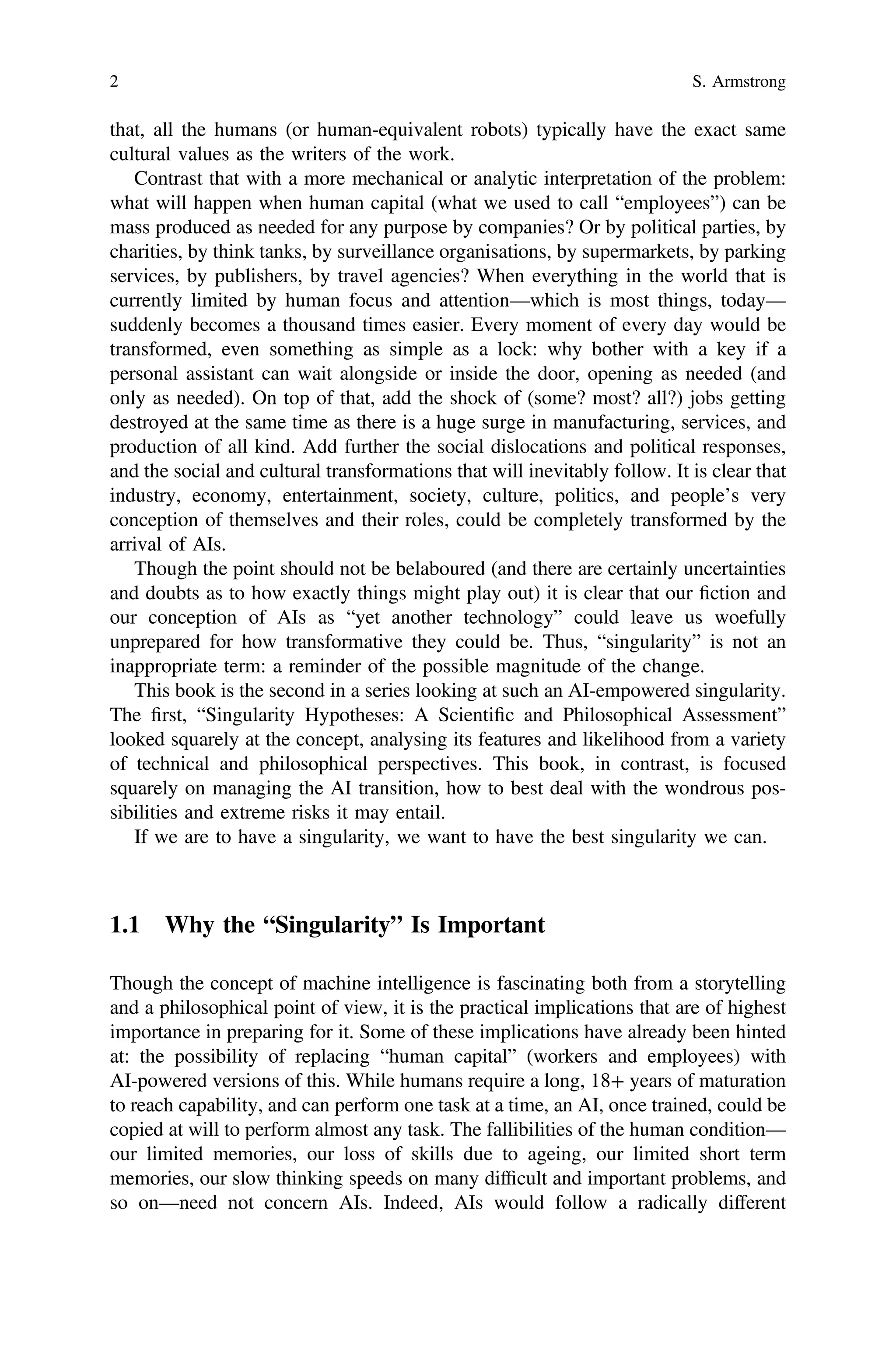 that, all the humans (or human-equivalent robots) typically have the exact same
cultural values as the writers of the work.
Contrast that with a more mechanical or analytic interpretation of the problem:
what will happen when human capital (what we used to call “employees”) can be
mass produced as needed for any purpose by companies? Or by political parties, by
charities, by think tanks, by surveillance organisations, by supermarkets, by parking
services, by publishers, by travel agencies? When everything in the world that is
currently limited by human focus and attention—which is most things, today—
suddenly becomes a thousand times easier. Every moment of every day would be
transformed, even something as simple as a lock: why bother with a key if a
personal assistant can wait alongside or inside the door, opening as needed (and
only as needed). On top of that, add the shock of (some? most? all?) jobs getting
destroyed at the same time as there is a huge surge in manufacturing, services, and
production of all kind. Add further the social dislocations and political responses,
and the social and cultural transformations that will inevitably follow. It is clear that
industry, economy, entertainment, society, culture, politics, and people’s very
conception of themselves and their roles, could be completely transformed by the
arrival of AIs.
Though the point should not be belaboured (and there are certainly uncertainties
and doubts as to how exactly things might play out) it is clear that our ﬁction and
our conception of AIs as “yet another technology” could leave us woefully
unprepared for how transformative they could be. Thus, “singularity” is not an
inappropriate term: a reminder of the possible magnitude of the change.
This book is the second in a series looking at such an AI-empowered singularity.
The ﬁrst, “Singularity Hypotheses: A Scientiﬁc and Philosophical Assessment”
looked squarely at the concept, analysing its features and likelihood from a variety
of technical and philosophical perspectives. This book, in contrast, is focused
squarely on managing the AI transition, how to best deal with the wondrous pos-
sibilities and extreme risks it may entail.
If we are to have a singularity, we want to have the best singularity we can.
1.1 Why the “Singularity” Is Important
Though the concept of machine intelligence is fascinating both from a storytelling
and a philosophical point of view, it is the practical implications that are of highest
importance in preparing for it. Some of these implications have already been hinted
at: the possibility of replacing “human capital” (workers and employees) with
AI-powered versions of this. While humans require a long, 18+ years of maturation
to reach capability, and can perform one task at a time, an AI, once trained, could be
copied at will to perform almost any task. The fallibilities of the human condition—
our limited memories, our loss of skills due to ageing, our limited short term
memories, our slow thinking speeds on many difﬁcult and important problems, and
so on—need not concern AIs. Indeed, AIs would follow a radically different
2 S. Armstrong
 