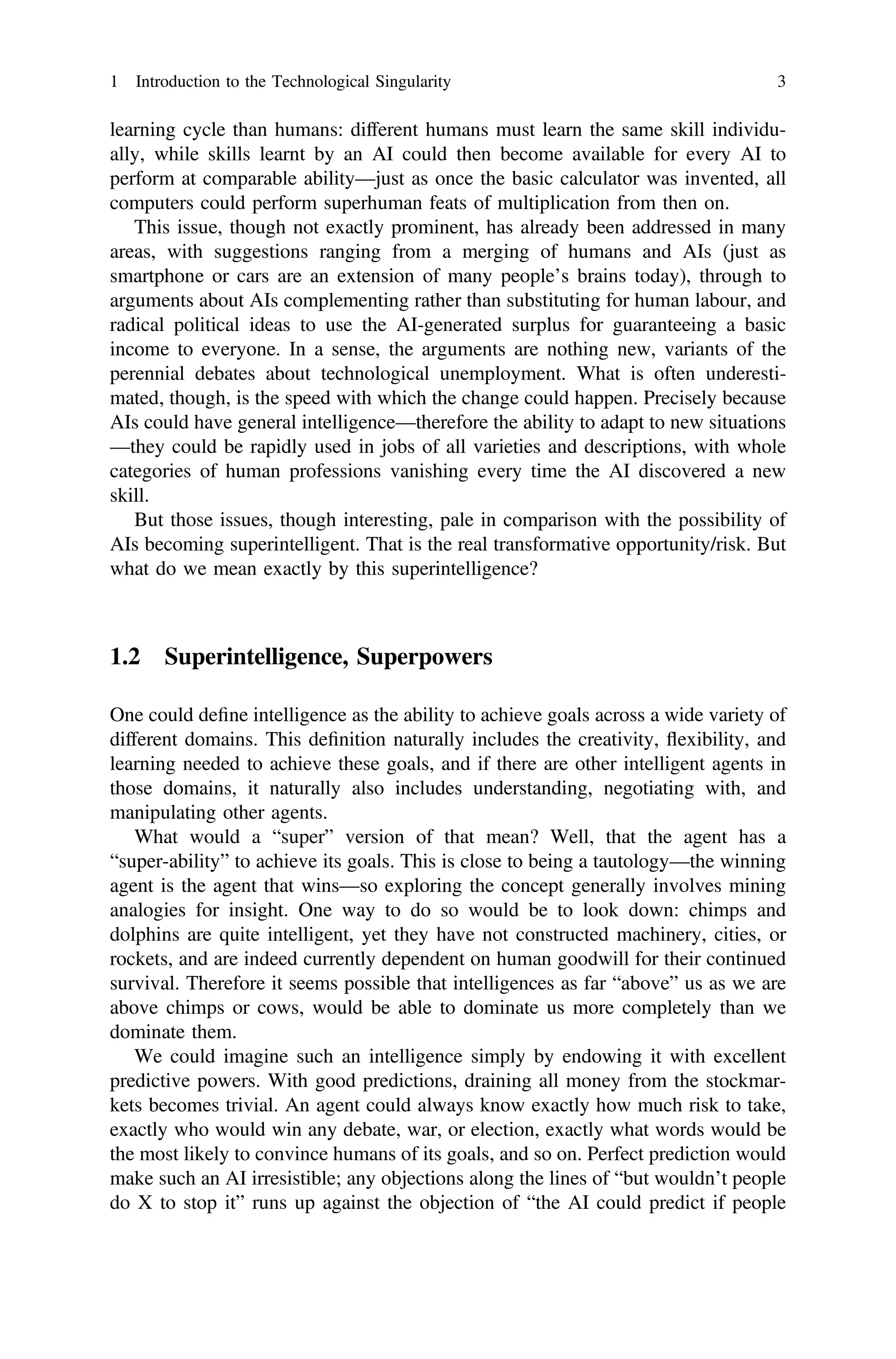 learning cycle than humans: different humans must learn the same skill individu-
ally, while skills learnt by an AI could then become available for every AI to
perform at comparable ability—just as once the basic calculator was invented, all
computers could perform superhuman feats of multiplication from then on.
This issue, though not exactly prominent, has already been addressed in many
areas, with suggestions ranging from a merging of humans and AIs (just as
smartphone or cars are an extension of many people’s brains today), through to
arguments about AIs complementing rather than substituting for human labour, and
radical political ideas to use the AI-generated surplus for guaranteeing a basic
income to everyone. In a sense, the arguments are nothing new, variants of the
perennial debates about technological unemployment. What is often underesti-
mated, though, is the speed with which the change could happen. Precisely because
AIs could have general intelligence—therefore the ability to adapt to new situations
—they could be rapidly used in jobs of all varieties and descriptions, with whole
categories of human professions vanishing every time the AI discovered a new
skill.
But those issues, though interesting, pale in comparison with the possibility of
AIs becoming superintelligent. That is the real transformative opportunity/risk. But
what do we mean exactly by this superintelligence?
1.2 Superintelligence, Superpowers
One could deﬁne intelligence as the ability to achieve goals across a wide variety of
different domains. This deﬁnition naturally includes the creativity, flexibility, and
learning needed to achieve these goals, and if there are other intelligent agents in
those domains, it naturally also includes understanding, negotiating with, and
manipulating other agents.
What would a “super” version of that mean? Well, that the agent has a
“super-ability” to achieve its goals. This is close to being a tautology—the winning
agent is the agent that wins—so exploring the concept generally involves mining
analogies for insight. One way to do so would be to look down: chimps and
dolphins are quite intelligent, yet they have not constructed machinery, cities, or
rockets, and are indeed currently dependent on human goodwill for their continued
survival. Therefore it seems possible that intelligences as far “above” us as we are
above chimps or cows, would be able to dominate us more completely than we
dominate them.
We could imagine such an intelligence simply by endowing it with excellent
predictive powers. With good predictions, draining all money from the stockmar-
kets becomes trivial. An agent could always know exactly how much risk to take,
exactly who would win any debate, war, or election, exactly what words would be
the most likely to convince humans of its goals, and so on. Perfect prediction would
make such an AI irresistible; any objections along the lines of “but wouldn’t people
do X to stop it” runs up against the objection of “the AI could predict if people
1 Introduction to the Technological Singularity 3
 