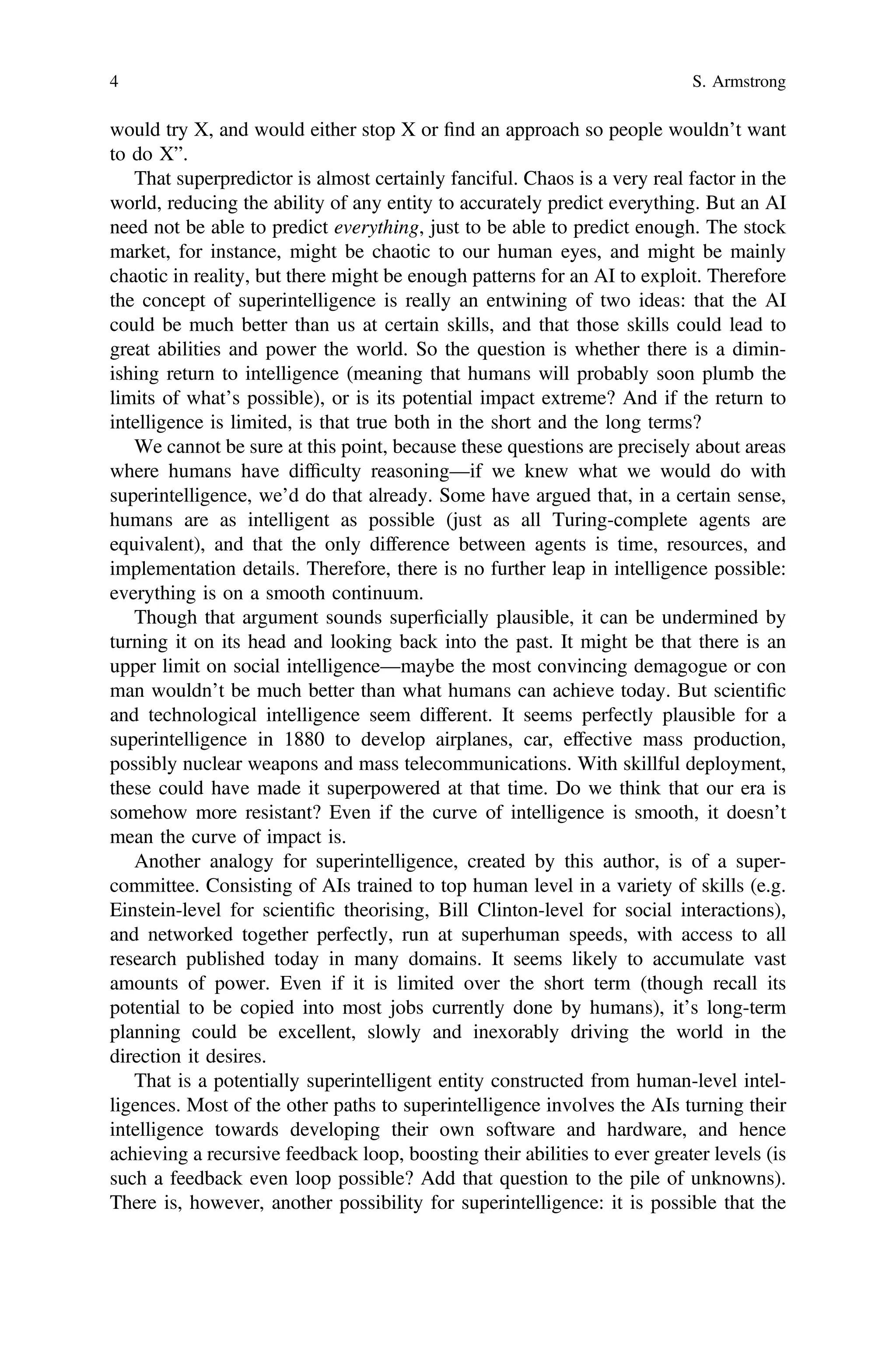 would try X, and would either stop X or ﬁnd an approach so people wouldn’t want
to do X”.
That superpredictor is almost certainly fanciful. Chaos is a very real factor in the
world, reducing the ability of any entity to accurately predict everything. But an AI
need not be able to predict everything, just to be able to predict enough. The stock
market, for instance, might be chaotic to our human eyes, and might be mainly
chaotic in reality, but there might be enough patterns for an AI to exploit. Therefore
the concept of superintelligence is really an entwining of two ideas: that the AI
could be much better than us at certain skills, and that those skills could lead to
great abilities and power the world. So the question is whether there is a dimin-
ishing return to intelligence (meaning that humans will probably soon plumb the
limits of what’s possible), or is its potential impact extreme? And if the return to
intelligence is limited, is that true both in the short and the long terms?
We cannot be sure at this point, because these questions are precisely about areas
where humans have difﬁculty reasoning—if we knew what we would do with
superintelligence, we’d do that already. Some have argued that, in a certain sense,
humans are as intelligent as possible (just as all Turing-complete agents are
equivalent), and that the only difference between agents is time, resources, and
implementation details. Therefore, there is no further leap in intelligence possible:
everything is on a smooth continuum.
Though that argument sounds superﬁcially plausible, it can be undermined by
turning it on its head and looking back into the past. It might be that there is an
upper limit on social intelligence—maybe the most convincing demagogue or con
man wouldn’t be much better than what humans can achieve today. But scientiﬁc
and technological intelligence seem different. It seems perfectly plausible for a
superintelligence in 1880 to develop airplanes, car, effective mass production,
possibly nuclear weapons and mass telecommunications. With skillful deployment,
these could have made it superpowered at that time. Do we think that our era is
somehow more resistant? Even if the curve of intelligence is smooth, it doesn’t
mean the curve of impact is.
Another analogy for superintelligence, created by this author, is of a super-
committee. Consisting of AIs trained to top human level in a variety of skills (e.g.
Einstein-level for scientiﬁc theorising, Bill Clinton-level for social interactions),
and networked together perfectly, run at superhuman speeds, with access to all
research published today in many domains. It seems likely to accumulate vast
amounts of power. Even if it is limited over the short term (though recall its
potential to be copied into most jobs currently done by humans), it’s long-term
planning could be excellent, slowly and inexorably driving the world in the
direction it desires.
That is a potentially superintelligent entity constructed from human-level intel-
ligences. Most of the other paths to superintelligence involves the AIs turning their
intelligence towards developing their own software and hardware, and hence
achieving a recursive feedback loop, boosting their abilities to ever greater levels (is
such a feedback even loop possible? Add that question to the pile of unknowns).
There is, however, another possibility for superintelligence: it is possible that the
4 S. Armstrong
 