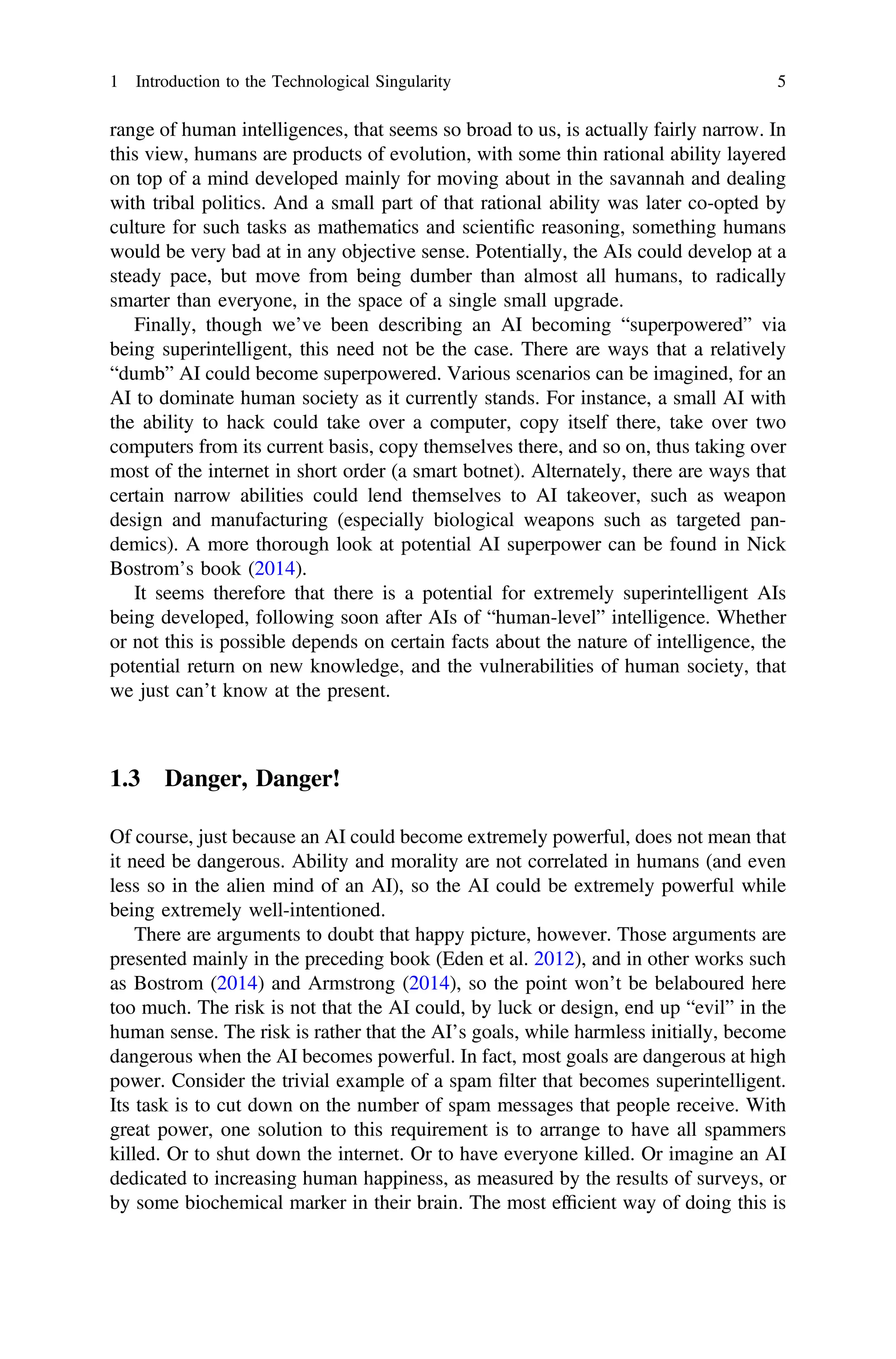range of human intelligences, that seems so broad to us, is actually fairly narrow. In
this view, humans are products of evolution, with some thin rational ability layered
on top of a mind developed mainly for moving about in the savannah and dealing
with tribal politics. And a small part of that rational ability was later co-opted by
culture for such tasks as mathematics and scientiﬁc reasoning, something humans
would be very bad at in any objective sense. Potentially, the AIs could develop at a
steady pace, but move from being dumber than almost all humans, to radically
smarter than everyone, in the space of a single small upgrade.
Finally, though we’ve been describing an AI becoming “superpowered” via
being superintelligent, this need not be the case. There are ways that a relatively
“dumb” AI could become superpowered. Various scenarios can be imagined, for an
AI to dominate human society as it currently stands. For instance, a small AI with
the ability to hack could take over a computer, copy itself there, take over two
computers from its current basis, copy themselves there, and so on, thus taking over
most of the internet in short order (a smart botnet). Alternately, there are ways that
certain narrow abilities could lend themselves to AI takeover, such as weapon
design and manufacturing (especially biological weapons such as targeted pan-
demics). A more thorough look at potential AI superpower can be found in Nick
Bostrom’s book (2014).
It seems therefore that there is a potential for extremely superintelligent AIs
being developed, following soon after AIs of “human-level” intelligence. Whether
or not this is possible depends on certain facts about the nature of intelligence, the
potential return on new knowledge, and the vulnerabilities of human society, that
we just can’t know at the present.
1.3 Danger, Danger!
Of course, just because an AI could become extremely powerful, does not mean that
it need be dangerous. Ability and morality are not correlated in humans (and even
less so in the alien mind of an AI), so the AI could be extremely powerful while
being extremely well-intentioned.
There are arguments to doubt that happy picture, however. Those arguments are
presented mainly in the preceding book (Eden et al. 2012), and in other works such
as Bostrom (2014) and Armstrong (2014), so the point won’t be belaboured here
too much. The risk is not that the AI could, by luck or design, end up “evil” in the
human sense. The risk is rather that the AI’s goals, while harmless initially, become
dangerous when the AI becomes powerful. In fact, most goals are dangerous at high
power. Consider the trivial example of a spam ﬁlter that becomes superintelligent.
Its task is to cut down on the number of spam messages that people receive. With
great power, one solution to this requirement is to arrange to have all spammers
killed. Or to shut down the internet. Or to have everyone killed. Or imagine an AI
dedicated to increasing human happiness, as measured by the results of surveys, or
by some biochemical marker in their brain. The most efﬁcient way of doing this is
1 Introduction to the Technological Singularity 5
 